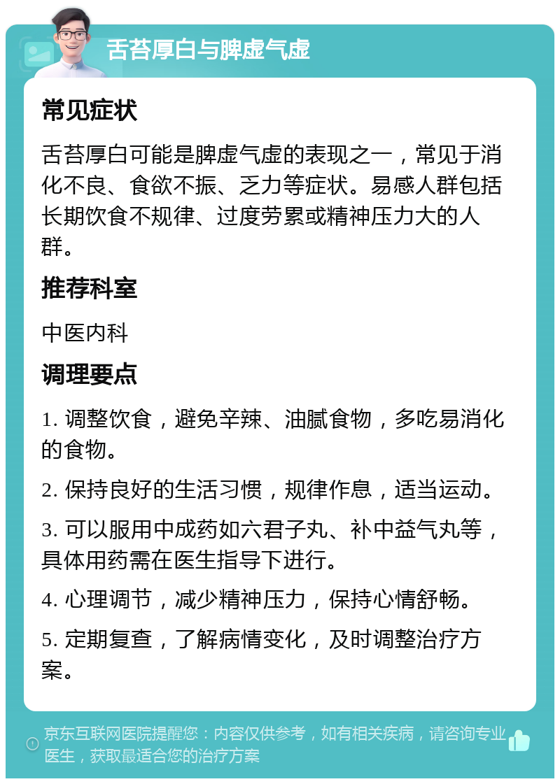 舌苔厚白与脾虚气虚 常见症状 舌苔厚白可能是脾虚气虚的表现之一，常见于消化不良、食欲不振、乏力等症状。易感人群包括长期饮食不规律、过度劳累或精神压力大的人群。 推荐科室 中医内科 调理要点 1. 调整饮食，避免辛辣、油腻食物，多吃易消化的食物。 2. 保持良好的生活习惯，规律作息，适当运动。 3. 可以服用中成药如六君子丸、补中益气丸等，具体用药需在医生指导下进行。 4. 心理调节，减少精神压力，保持心情舒畅。 5. 定期复查，了解病情变化，及时调整治疗方案。