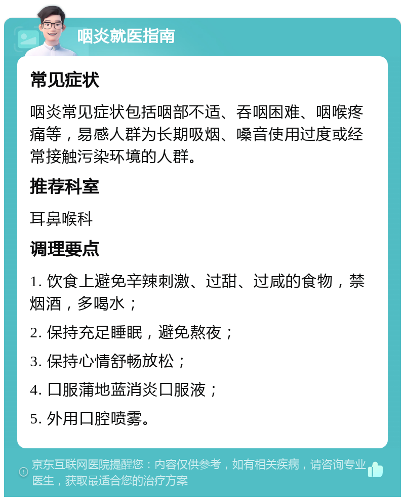 咽炎就医指南 常见症状 咽炎常见症状包括咽部不适、吞咽困难、咽喉疼痛等，易感人群为长期吸烟、嗓音使用过度或经常接触污染环境的人群。 推荐科室 耳鼻喉科 调理要点 1. 饮食上避免辛辣刺激、过甜、过咸的食物，禁烟酒，多喝水； 2. 保持充足睡眠，避免熬夜； 3. 保持心情舒畅放松； 4. 口服蒲地蓝消炎口服液； 5. 外用口腔喷雾。