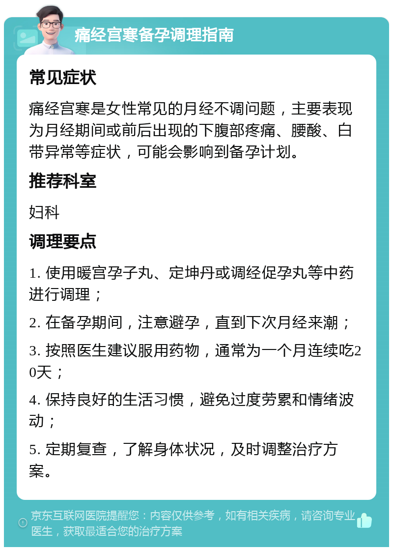 痛经宫寒备孕调理指南 常见症状 痛经宫寒是女性常见的月经不调问题，主要表现为月经期间或前后出现的下腹部疼痛、腰酸、白带异常等症状，可能会影响到备孕计划。 推荐科室 妇科 调理要点 1. 使用暖宫孕子丸、定坤丹或调经促孕丸等中药进行调理； 2. 在备孕期间，注意避孕，直到下次月经来潮； 3. 按照医生建议服用药物，通常为一个月连续吃20天； 4. 保持良好的生活习惯，避免过度劳累和情绪波动； 5. 定期复查，了解身体状况，及时调整治疗方案。