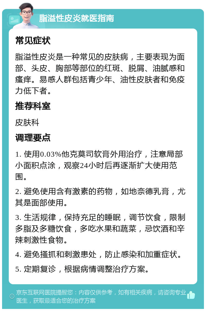 脂溢性皮炎就医指南 常见症状 脂溢性皮炎是一种常见的皮肤病，主要表现为面部、头皮、胸部等部位的红斑、脱屑、油腻感和瘙痒。易感人群包括青少年、油性皮肤者和免疫力低下者。 推荐科室 皮肤科 调理要点 1. 使用0.03%他克莫司软膏外用治疗，注意局部小面积点涂，观察24小时后再逐渐扩大使用范围。 2. 避免使用含有激素的药物，如地奈德乳膏，尤其是面部使用。 3. 生活规律，保持充足的睡眠，调节饮食，限制多脂及多糖饮食，多吃水果和蔬菜，忌饮酒和辛辣刺激性食物。 4. 避免搔抓和刺激患处，防止感染和加重症状。 5. 定期复诊，根据病情调整治疗方案。