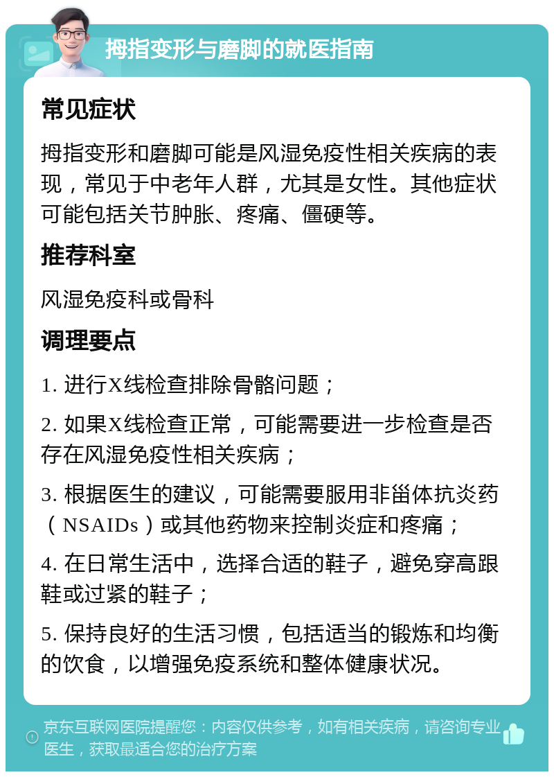 拇指变形与磨脚的就医指南 常见症状 拇指变形和磨脚可能是风湿免疫性相关疾病的表现，常见于中老年人群，尤其是女性。其他症状可能包括关节肿胀、疼痛、僵硬等。 推荐科室 风湿免疫科或骨科 调理要点 1. 进行X线检查排除骨骼问题； 2. 如果X线检查正常，可能需要进一步检查是否存在风湿免疫性相关疾病； 3. 根据医生的建议，可能需要服用非甾体抗炎药（NSAIDs）或其他药物来控制炎症和疼痛； 4. 在日常生活中，选择合适的鞋子，避免穿高跟鞋或过紧的鞋子； 5. 保持良好的生活习惯，包括适当的锻炼和均衡的饮食，以增强免疫系统和整体健康状况。