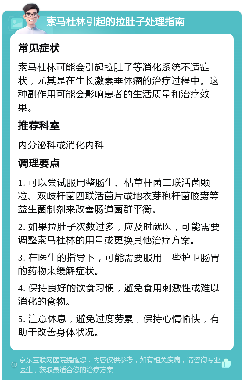 索马杜林引起的拉肚子处理指南 常见症状 索马杜林可能会引起拉肚子等消化系统不适症状，尤其是在生长激素垂体瘤的治疗过程中。这种副作用可能会影响患者的生活质量和治疗效果。 推荐科室 内分泌科或消化内科 调理要点 1. 可以尝试服用整肠生、枯草杆菌二联活菌颗粒、双歧杆菌四联活菌片或地衣芽孢杆菌胶囊等益生菌制剂来改善肠道菌群平衡。 2. 如果拉肚子次数过多，应及时就医，可能需要调整索马杜林的用量或更换其他治疗方案。 3. 在医生的指导下，可能需要服用一些护卫肠胃的药物来缓解症状。 4. 保持良好的饮食习惯，避免食用刺激性或难以消化的食物。 5. 注意休息，避免过度劳累，保持心情愉快，有助于改善身体状况。