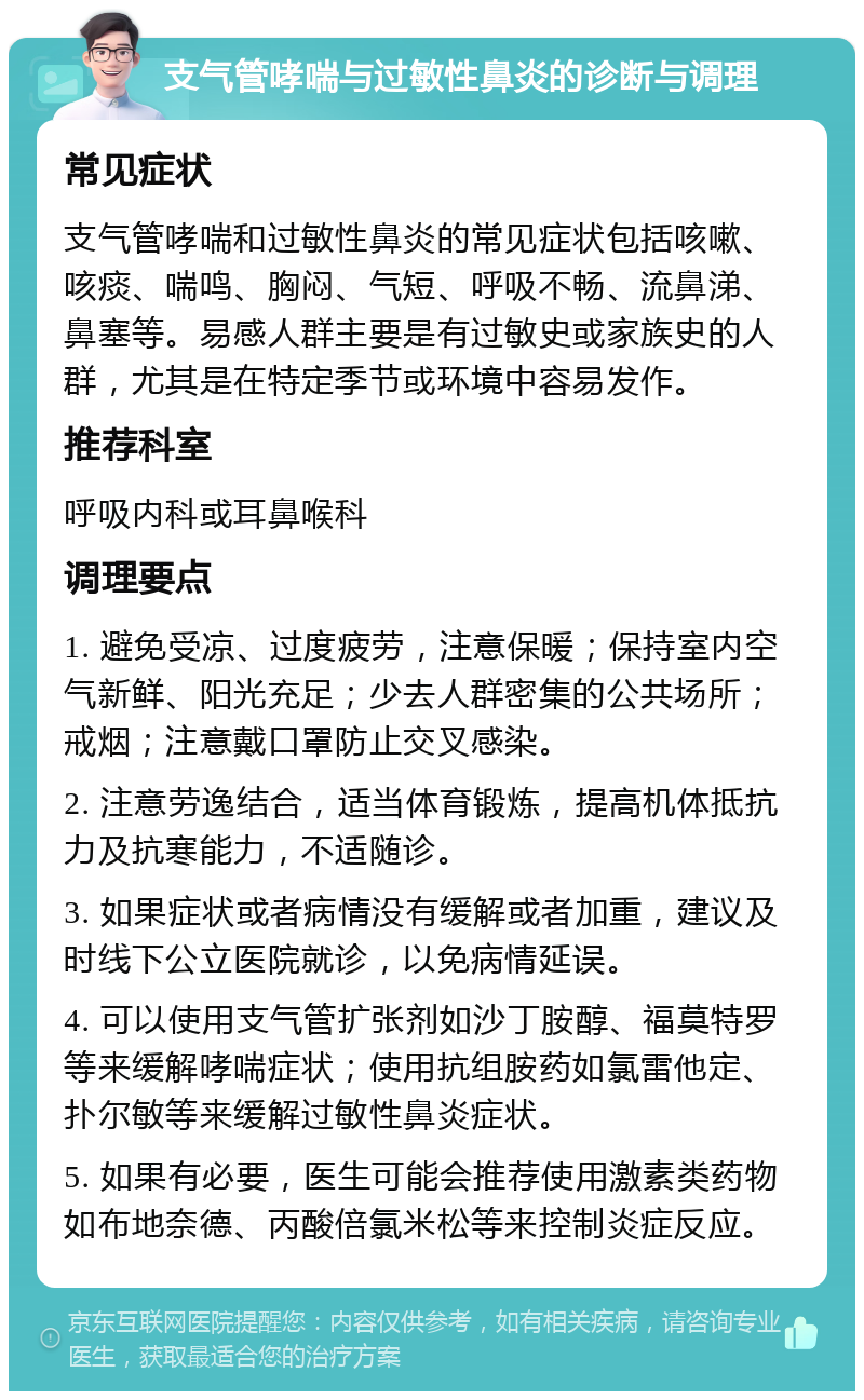 支气管哮喘与过敏性鼻炎的诊断与调理 常见症状 支气管哮喘和过敏性鼻炎的常见症状包括咳嗽、咳痰、喘鸣、胸闷、气短、呼吸不畅、流鼻涕、鼻塞等。易感人群主要是有过敏史或家族史的人群，尤其是在特定季节或环境中容易发作。 推荐科室 呼吸内科或耳鼻喉科 调理要点 1. 避免受凉、过度疲劳，注意保暖；保持室内空气新鲜、阳光充足；少去人群密集的公共场所；戒烟；注意戴口罩防止交叉感染。 2. 注意劳逸结合，适当体育锻炼，提高机体抵抗力及抗寒能力，不适随诊。 3. 如果症状或者病情没有缓解或者加重，建议及时线下公立医院就诊，以免病情延误。 4. 可以使用支气管扩张剂如沙丁胺醇、福莫特罗等来缓解哮喘症状；使用抗组胺药如氯雷他定、扑尔敏等来缓解过敏性鼻炎症状。 5. 如果有必要，医生可能会推荐使用激素类药物如布地奈德、丙酸倍氯米松等来控制炎症反应。