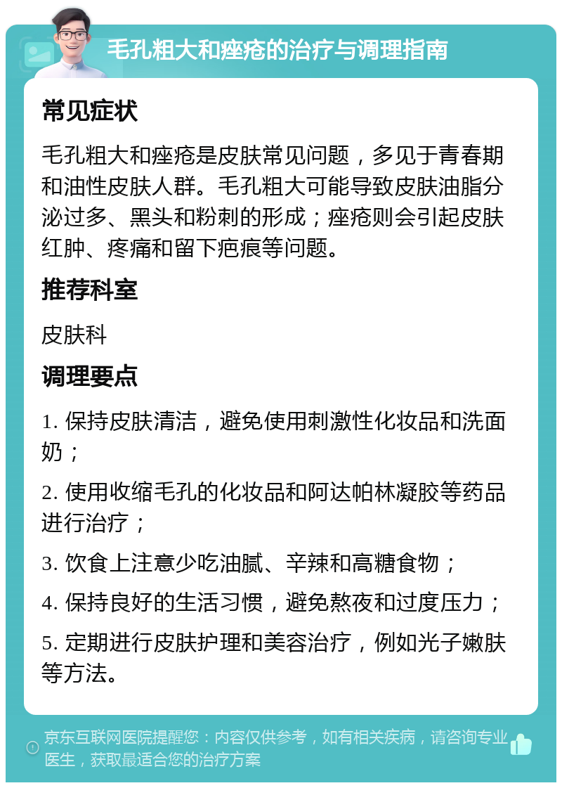 毛孔粗大和痤疮的治疗与调理指南 常见症状 毛孔粗大和痤疮是皮肤常见问题，多见于青春期和油性皮肤人群。毛孔粗大可能导致皮肤油脂分泌过多、黑头和粉刺的形成；痤疮则会引起皮肤红肿、疼痛和留下疤痕等问题。 推荐科室 皮肤科 调理要点 1. 保持皮肤清洁，避免使用刺激性化妆品和洗面奶； 2. 使用收缩毛孔的化妆品和阿达帕林凝胶等药品进行治疗； 3. 饮食上注意少吃油腻、辛辣和高糖食物； 4. 保持良好的生活习惯，避免熬夜和过度压力； 5. 定期进行皮肤护理和美容治疗，例如光子嫩肤等方法。