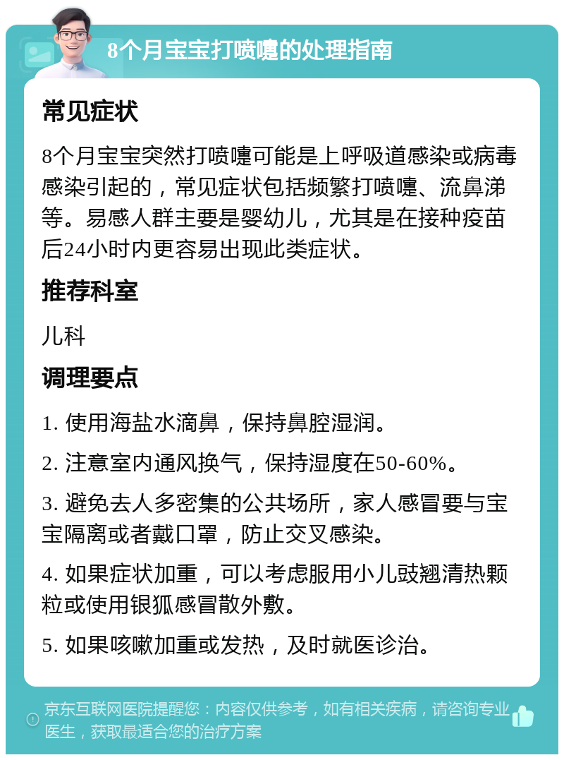 8个月宝宝打喷嚏的处理指南 常见症状 8个月宝宝突然打喷嚏可能是上呼吸道感染或病毒感染引起的，常见症状包括频繁打喷嚏、流鼻涕等。易感人群主要是婴幼儿，尤其是在接种疫苗后24小时内更容易出现此类症状。 推荐科室 儿科 调理要点 1. 使用海盐水滴鼻，保持鼻腔湿润。 2. 注意室内通风换气，保持湿度在50-60%。 3. 避免去人多密集的公共场所，家人感冒要与宝宝隔离或者戴口罩，防止交叉感染。 4. 如果症状加重，可以考虑服用小儿豉翘清热颗粒或使用银狐感冒散外敷。 5. 如果咳嗽加重或发热，及时就医诊治。