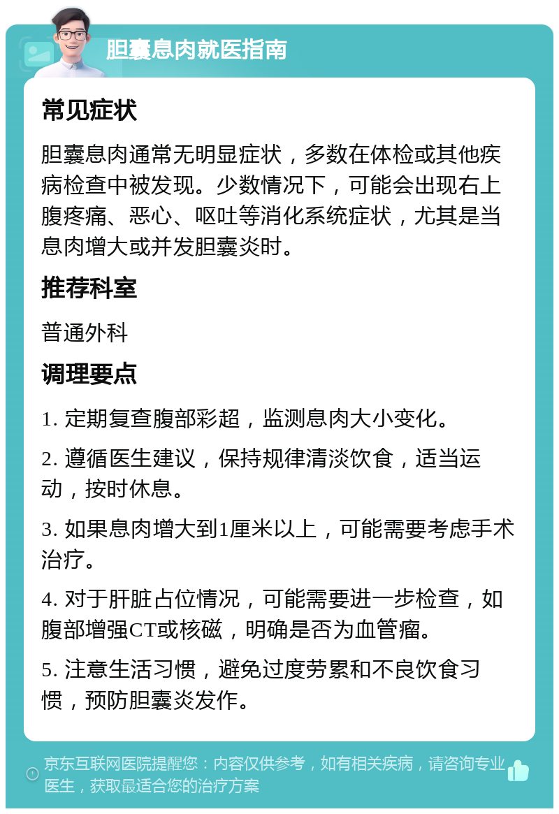 胆囊息肉就医指南 常见症状 胆囊息肉通常无明显症状，多数在体检或其他疾病检查中被发现。少数情况下，可能会出现右上腹疼痛、恶心、呕吐等消化系统症状，尤其是当息肉增大或并发胆囊炎时。 推荐科室 普通外科 调理要点 1. 定期复查腹部彩超，监测息肉大小变化。 2. 遵循医生建议，保持规律清淡饮食，适当运动，按时休息。 3. 如果息肉增大到1厘米以上，可能需要考虑手术治疗。 4. 对于肝脏占位情况，可能需要进一步检查，如腹部增强CT或核磁，明确是否为血管瘤。 5. 注意生活习惯，避免过度劳累和不良饮食习惯，预防胆囊炎发作。