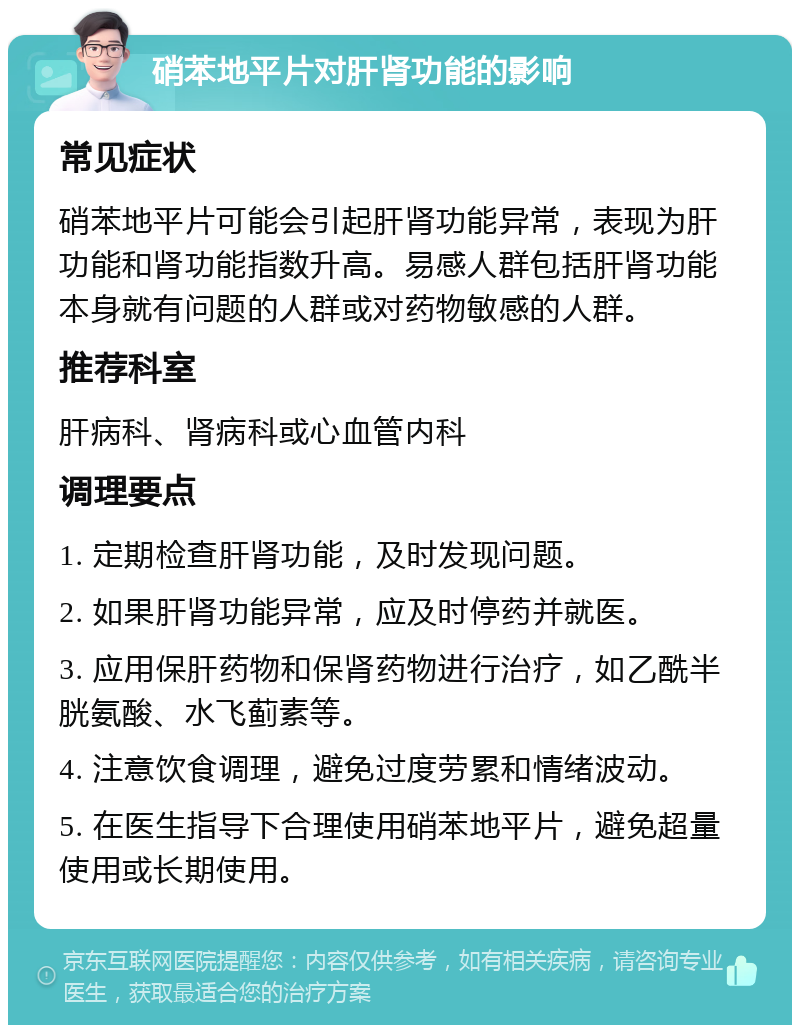 硝苯地平片对肝肾功能的影响 常见症状 硝苯地平片可能会引起肝肾功能异常，表现为肝功能和肾功能指数升高。易感人群包括肝肾功能本身就有问题的人群或对药物敏感的人群。 推荐科室 肝病科、肾病科或心血管内科 调理要点 1. 定期检查肝肾功能，及时发现问题。 2. 如果肝肾功能异常，应及时停药并就医。 3. 应用保肝药物和保肾药物进行治疗，如乙酰半胱氨酸、水飞蓟素等。 4. 注意饮食调理，避免过度劳累和情绪波动。 5. 在医生指导下合理使用硝苯地平片，避免超量使用或长期使用。