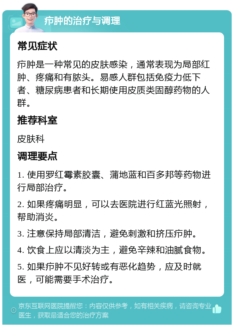 疖肿的治疗与调理 常见症状 疖肿是一种常见的皮肤感染，通常表现为局部红肿、疼痛和有脓头。易感人群包括免疫力低下者、糖尿病患者和长期使用皮质类固醇药物的人群。 推荐科室 皮肤科 调理要点 1. 使用罗红霉素胶囊、蒲地蓝和百多邦等药物进行局部治疗。 2. 如果疼痛明显，可以去医院进行红蓝光照射，帮助消炎。 3. 注意保持局部清洁，避免刺激和挤压疖肿。 4. 饮食上应以清淡为主，避免辛辣和油腻食物。 5. 如果疖肿不见好转或有恶化趋势，应及时就医，可能需要手术治疗。