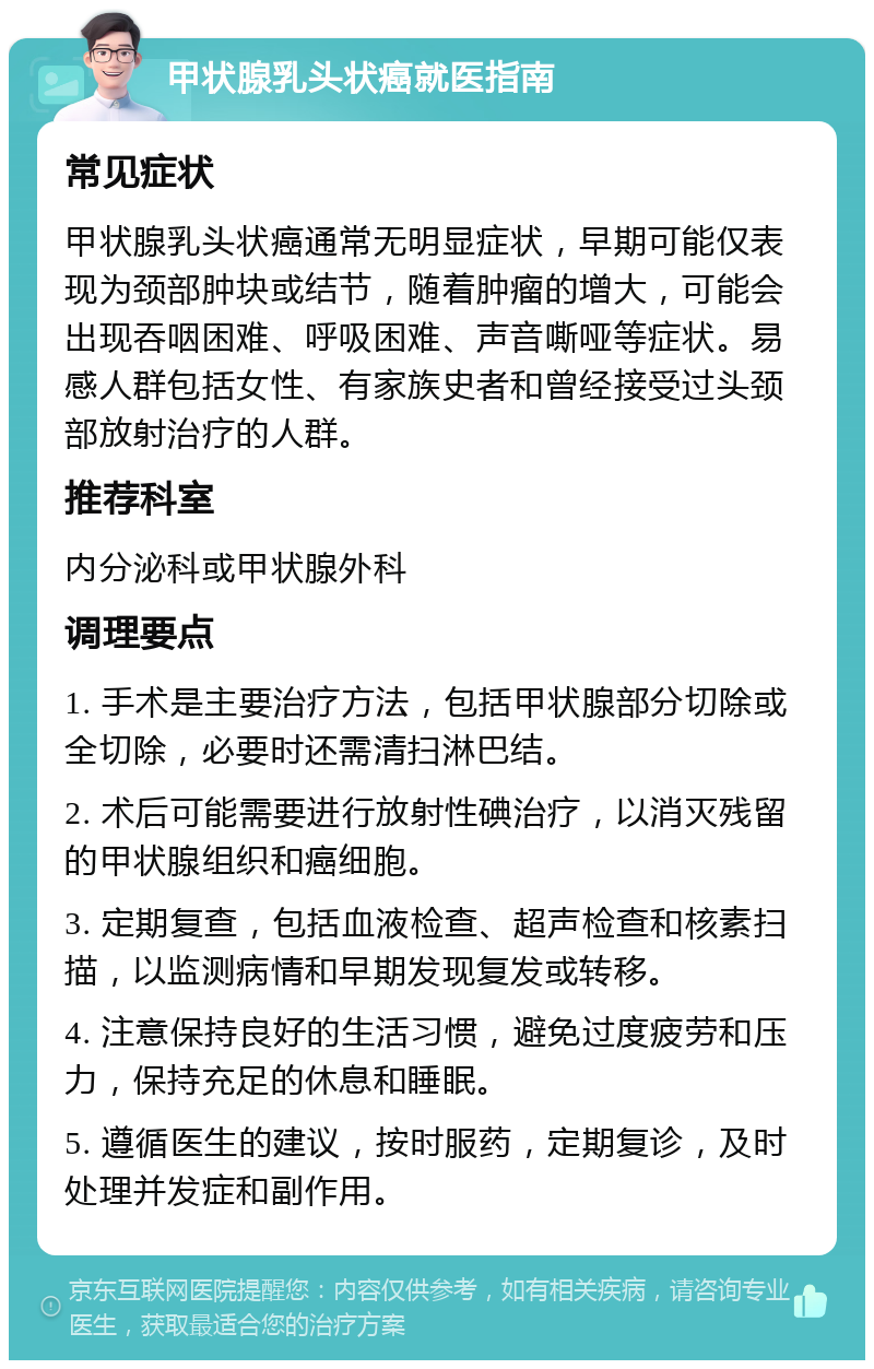 甲状腺乳头状癌就医指南 常见症状 甲状腺乳头状癌通常无明显症状，早期可能仅表现为颈部肿块或结节，随着肿瘤的增大，可能会出现吞咽困难、呼吸困难、声音嘶哑等症状。易感人群包括女性、有家族史者和曾经接受过头颈部放射治疗的人群。 推荐科室 内分泌科或甲状腺外科 调理要点 1. 手术是主要治疗方法，包括甲状腺部分切除或全切除，必要时还需清扫淋巴结。 2. 术后可能需要进行放射性碘治疗，以消灭残留的甲状腺组织和癌细胞。 3. 定期复查，包括血液检查、超声检查和核素扫描，以监测病情和早期发现复发或转移。 4. 注意保持良好的生活习惯，避免过度疲劳和压力，保持充足的休息和睡眠。 5. 遵循医生的建议，按时服药，定期复诊，及时处理并发症和副作用。