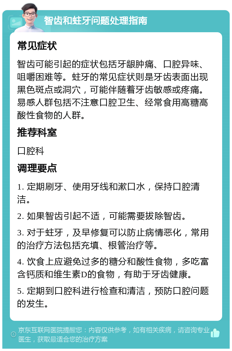 智齿和蛀牙问题处理指南 常见症状 智齿可能引起的症状包括牙龈肿痛、口腔异味、咀嚼困难等。蛀牙的常见症状则是牙齿表面出现黑色斑点或洞穴，可能伴随着牙齿敏感或疼痛。易感人群包括不注意口腔卫生、经常食用高糖高酸性食物的人群。 推荐科室 口腔科 调理要点 1. 定期刷牙、使用牙线和漱口水，保持口腔清洁。 2. 如果智齿引起不适，可能需要拔除智齿。 3. 对于蛀牙，及早修复可以防止病情恶化，常用的治疗方法包括充填、根管治疗等。 4. 饮食上应避免过多的糖分和酸性食物，多吃富含钙质和维生素D的食物，有助于牙齿健康。 5. 定期到口腔科进行检查和清洁，预防口腔问题的发生。