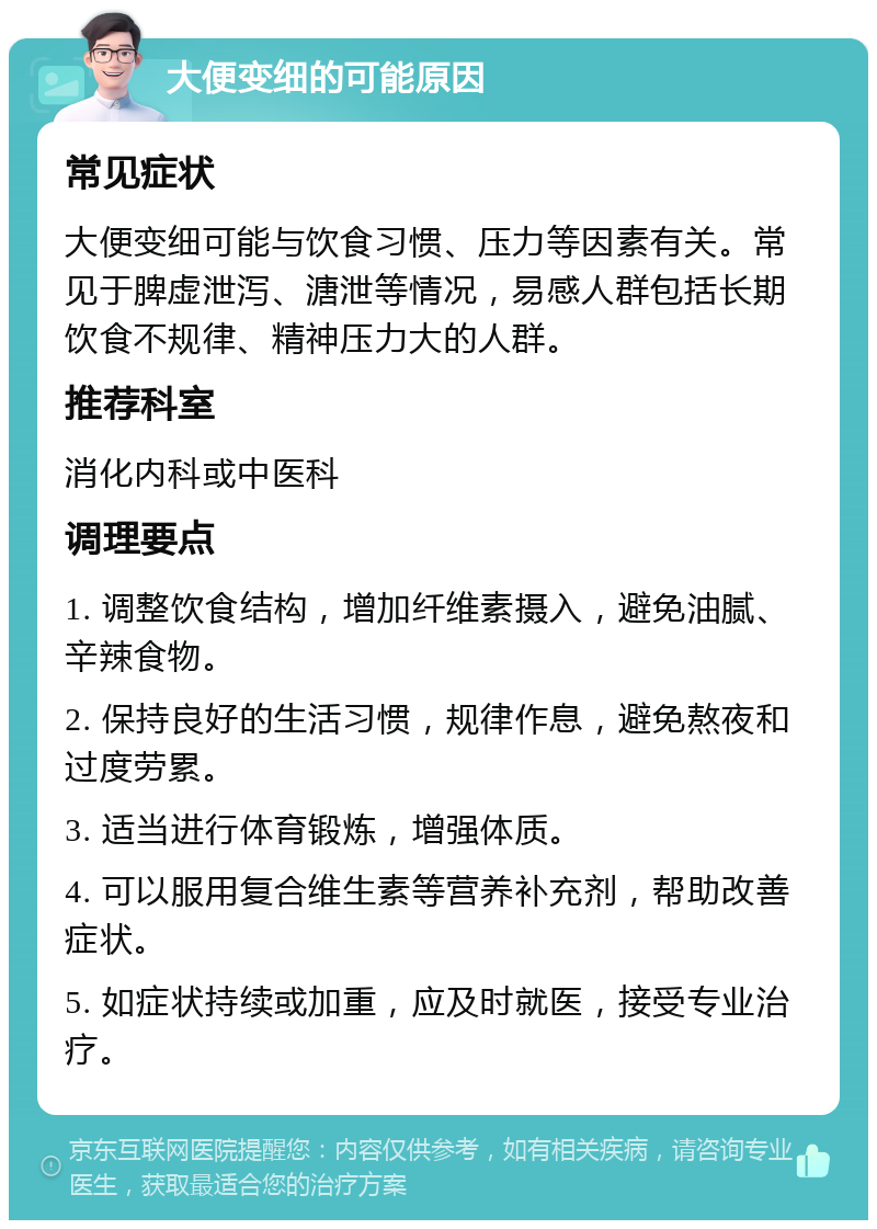 大便变细的可能原因 常见症状 大便变细可能与饮食习惯、压力等因素有关。常见于脾虚泄泻、溏泄等情况，易感人群包括长期饮食不规律、精神压力大的人群。 推荐科室 消化内科或中医科 调理要点 1. 调整饮食结构，增加纤维素摄入，避免油腻、辛辣食物。 2. 保持良好的生活习惯，规律作息，避免熬夜和过度劳累。 3. 适当进行体育锻炼，增强体质。 4. 可以服用复合维生素等营养补充剂，帮助改善症状。 5. 如症状持续或加重，应及时就医，接受专业治疗。