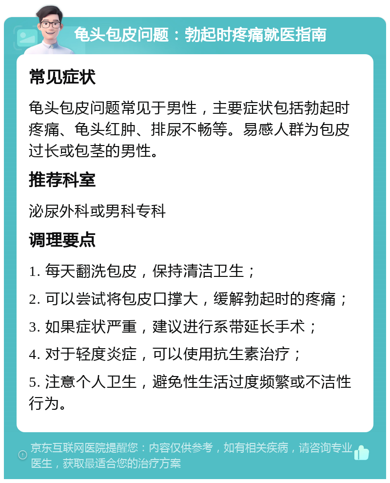 龟头包皮问题：勃起时疼痛就医指南 常见症状 龟头包皮问题常见于男性，主要症状包括勃起时疼痛、龟头红肿、排尿不畅等。易感人群为包皮过长或包茎的男性。 推荐科室 泌尿外科或男科专科 调理要点 1. 每天翻洗包皮，保持清洁卫生； 2. 可以尝试将包皮口撑大，缓解勃起时的疼痛； 3. 如果症状严重，建议进行系带延长手术； 4. 对于轻度炎症，可以使用抗生素治疗； 5. 注意个人卫生，避免性生活过度频繁或不洁性行为。