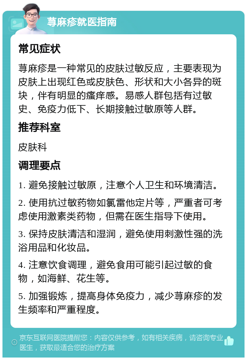 荨麻疹就医指南 常见症状 荨麻疹是一种常见的皮肤过敏反应，主要表现为皮肤上出现红色或皮肤色、形状和大小各异的斑块，伴有明显的瘙痒感。易感人群包括有过敏史、免疫力低下、长期接触过敏原等人群。 推荐科室 皮肤科 调理要点 1. 避免接触过敏原，注意个人卫生和环境清洁。 2. 使用抗过敏药物如氯雷他定片等，严重者可考虑使用激素类药物，但需在医生指导下使用。 3. 保持皮肤清洁和湿润，避免使用刺激性强的洗浴用品和化妆品。 4. 注意饮食调理，避免食用可能引起过敏的食物，如海鲜、花生等。 5. 加强锻炼，提高身体免疫力，减少荨麻疹的发生频率和严重程度。