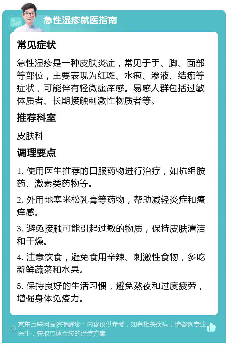 急性湿疹就医指南 常见症状 急性湿疹是一种皮肤炎症，常见于手、脚、面部等部位，主要表现为红斑、水疱、渗液、结痂等症状，可能伴有轻微瘙痒感。易感人群包括过敏体质者、长期接触刺激性物质者等。 推荐科室 皮肤科 调理要点 1. 使用医生推荐的口服药物进行治疗，如抗组胺药、激素类药物等。 2. 外用地塞米松乳膏等药物，帮助减轻炎症和瘙痒感。 3. 避免接触可能引起过敏的物质，保持皮肤清洁和干燥。 4. 注意饮食，避免食用辛辣、刺激性食物，多吃新鲜蔬菜和水果。 5. 保持良好的生活习惯，避免熬夜和过度疲劳，增强身体免疫力。