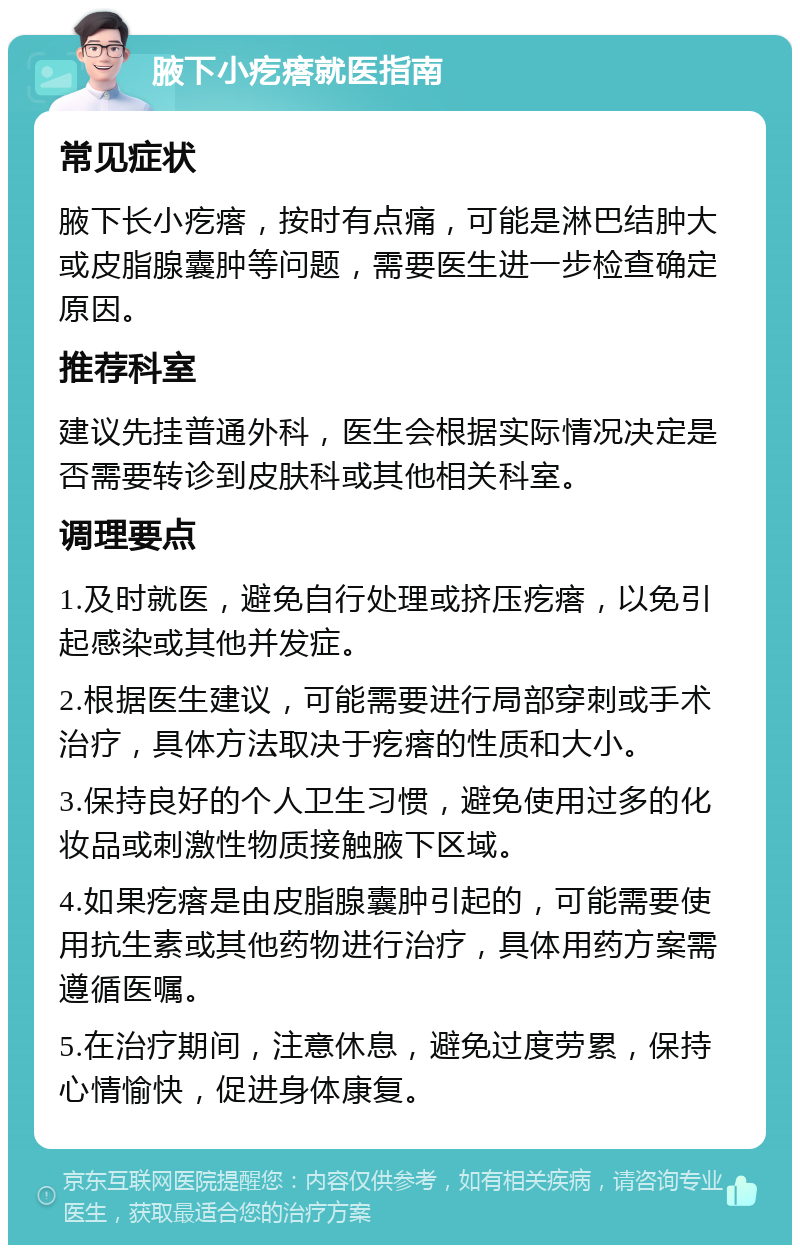 腋下小疙瘩就医指南 常见症状 腋下长小疙瘩，按时有点痛，可能是淋巴结肿大或皮脂腺囊肿等问题，需要医生进一步检查确定原因。 推荐科室 建议先挂普通外科，医生会根据实际情况决定是否需要转诊到皮肤科或其他相关科室。 调理要点 1.及时就医，避免自行处理或挤压疙瘩，以免引起感染或其他并发症。 2.根据医生建议，可能需要进行局部穿刺或手术治疗，具体方法取决于疙瘩的性质和大小。 3.保持良好的个人卫生习惯，避免使用过多的化妆品或刺激性物质接触腋下区域。 4.如果疙瘩是由皮脂腺囊肿引起的，可能需要使用抗生素或其他药物进行治疗，具体用药方案需遵循医嘱。 5.在治疗期间，注意休息，避免过度劳累，保持心情愉快，促进身体康复。