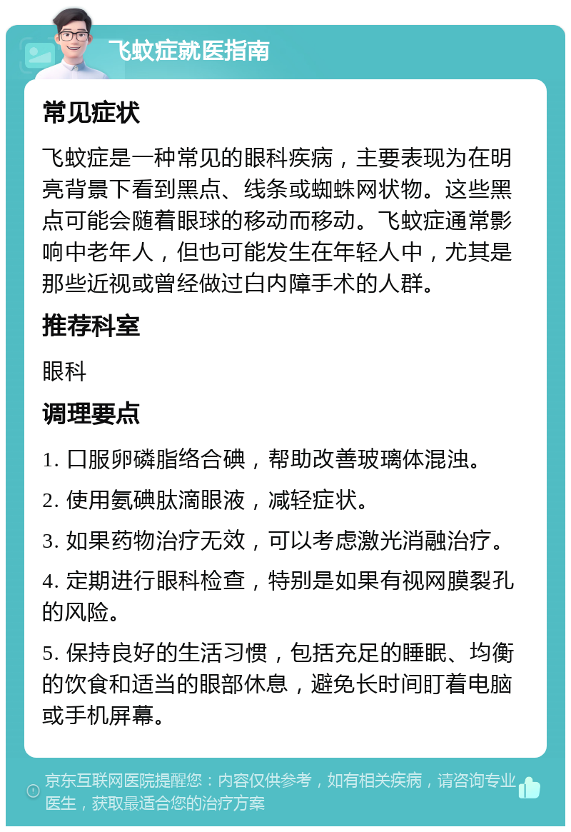 飞蚊症就医指南 常见症状 飞蚊症是一种常见的眼科疾病，主要表现为在明亮背景下看到黑点、线条或蜘蛛网状物。这些黑点可能会随着眼球的移动而移动。飞蚊症通常影响中老年人，但也可能发生在年轻人中，尤其是那些近视或曾经做过白内障手术的人群。 推荐科室 眼科 调理要点 1. 口服卵磷脂络合碘，帮助改善玻璃体混浊。 2. 使用氨碘肽滴眼液，减轻症状。 3. 如果药物治疗无效，可以考虑激光消融治疗。 4. 定期进行眼科检查，特别是如果有视网膜裂孔的风险。 5. 保持良好的生活习惯，包括充足的睡眠、均衡的饮食和适当的眼部休息，避免长时间盯着电脑或手机屏幕。