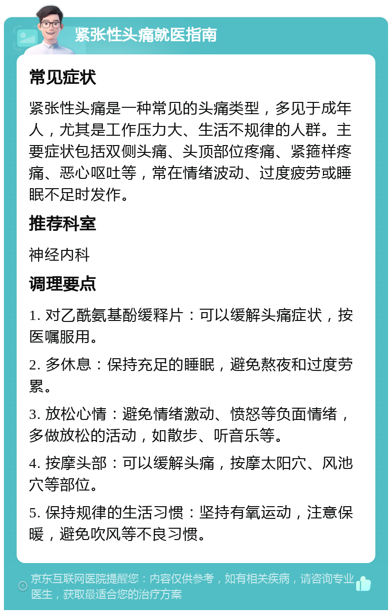 紧张性头痛就医指南 常见症状 紧张性头痛是一种常见的头痛类型，多见于成年人，尤其是工作压力大、生活不规律的人群。主要症状包括双侧头痛、头顶部位疼痛、紧箍样疼痛、恶心呕吐等，常在情绪波动、过度疲劳或睡眠不足时发作。 推荐科室 神经内科 调理要点 1. 对乙酰氨基酚缓释片：可以缓解头痛症状，按医嘱服用。 2. 多休息：保持充足的睡眠，避免熬夜和过度劳累。 3. 放松心情：避免情绪激动、愤怒等负面情绪，多做放松的活动，如散步、听音乐等。 4. 按摩头部：可以缓解头痛，按摩太阳穴、风池穴等部位。 5. 保持规律的生活习惯：坚持有氧运动，注意保暖，避免吹风等不良习惯。