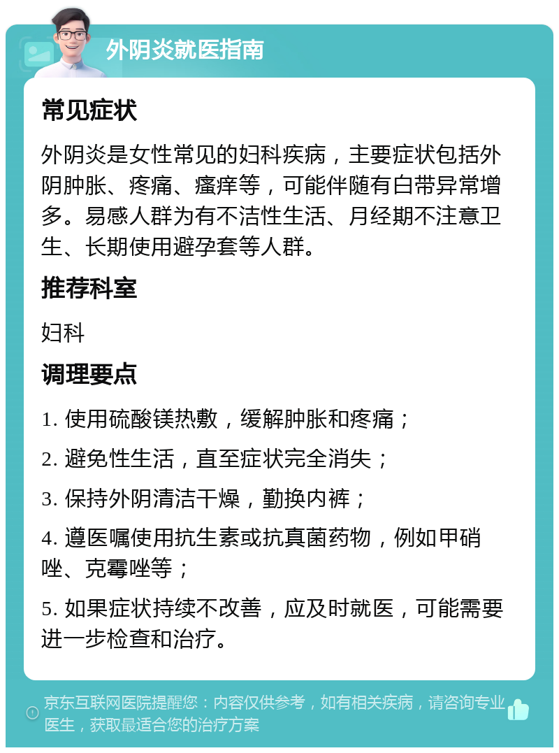 外阴炎就医指南 常见症状 外阴炎是女性常见的妇科疾病，主要症状包括外阴肿胀、疼痛、瘙痒等，可能伴随有白带异常增多。易感人群为有不洁性生活、月经期不注意卫生、长期使用避孕套等人群。 推荐科室 妇科 调理要点 1. 使用硫酸镁热敷，缓解肿胀和疼痛； 2. 避免性生活，直至症状完全消失； 3. 保持外阴清洁干燥，勤换内裤； 4. 遵医嘱使用抗生素或抗真菌药物，例如甲硝唑、克霉唑等； 5. 如果症状持续不改善，应及时就医，可能需要进一步检查和治疗。