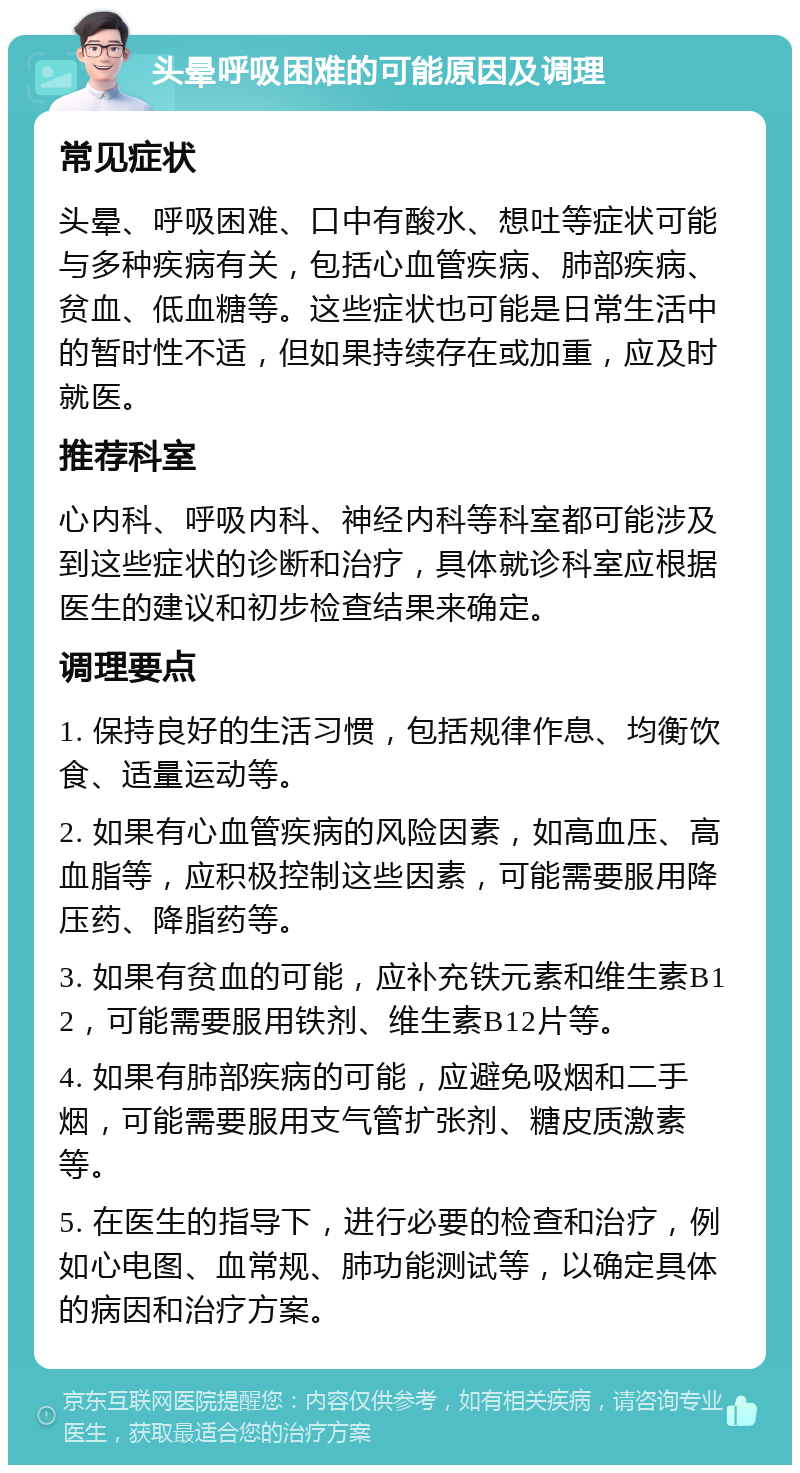 头晕呼吸困难的可能原因及调理 常见症状 头晕、呼吸困难、口中有酸水、想吐等症状可能与多种疾病有关，包括心血管疾病、肺部疾病、贫血、低血糖等。这些症状也可能是日常生活中的暂时性不适，但如果持续存在或加重，应及时就医。 推荐科室 心内科、呼吸内科、神经内科等科室都可能涉及到这些症状的诊断和治疗，具体就诊科室应根据医生的建议和初步检查结果来确定。 调理要点 1. 保持良好的生活习惯，包括规律作息、均衡饮食、适量运动等。 2. 如果有心血管疾病的风险因素，如高血压、高血脂等，应积极控制这些因素，可能需要服用降压药、降脂药等。 3. 如果有贫血的可能，应补充铁元素和维生素B12，可能需要服用铁剂、维生素B12片等。 4. 如果有肺部疾病的可能，应避免吸烟和二手烟，可能需要服用支气管扩张剂、糖皮质激素等。 5. 在医生的指导下，进行必要的检查和治疗，例如心电图、血常规、肺功能测试等，以确定具体的病因和治疗方案。