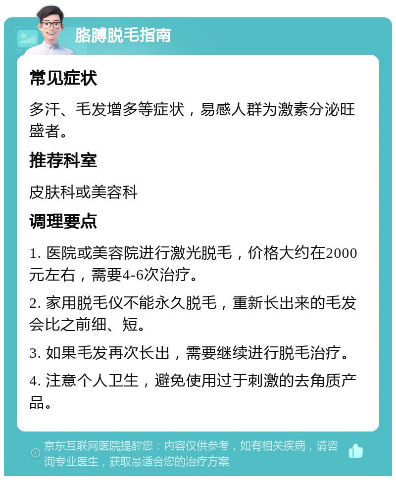 胳膊脱毛指南 常见症状 多汗、毛发增多等症状，易感人群为激素分泌旺盛者。 推荐科室 皮肤科或美容科 调理要点 1. 医院或美容院进行激光脱毛，价格大约在2000元左右，需要4-6次治疗。 2. 家用脱毛仪不能永久脱毛，重新长出来的毛发会比之前细、短。 3. 如果毛发再次长出，需要继续进行脱毛治疗。 4. 注意个人卫生，避免使用过于刺激的去角质产品。