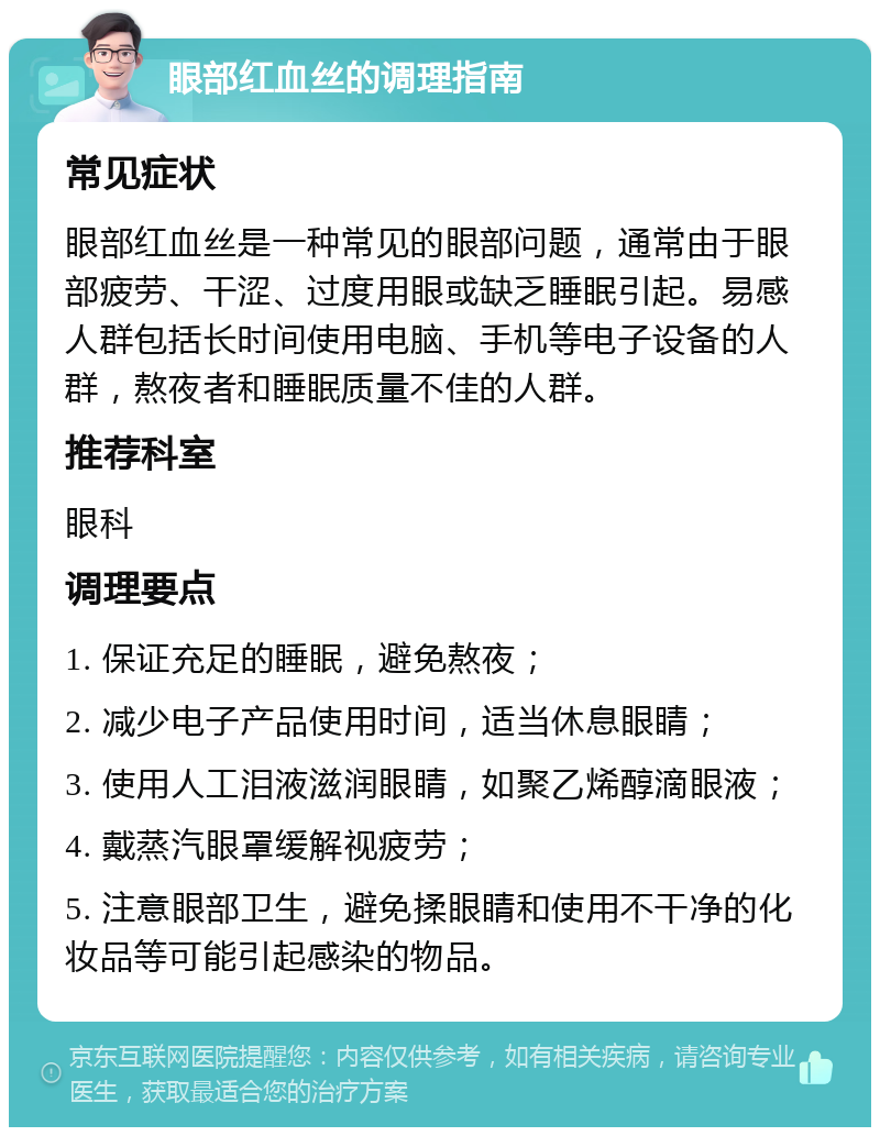 眼部红血丝的调理指南 常见症状 眼部红血丝是一种常见的眼部问题，通常由于眼部疲劳、干涩、过度用眼或缺乏睡眠引起。易感人群包括长时间使用电脑、手机等电子设备的人群，熬夜者和睡眠质量不佳的人群。 推荐科室 眼科 调理要点 1. 保证充足的睡眠，避免熬夜； 2. 减少电子产品使用时间，适当休息眼睛； 3. 使用人工泪液滋润眼睛，如聚乙烯醇滴眼液； 4. 戴蒸汽眼罩缓解视疲劳； 5. 注意眼部卫生，避免揉眼睛和使用不干净的化妆品等可能引起感染的物品。