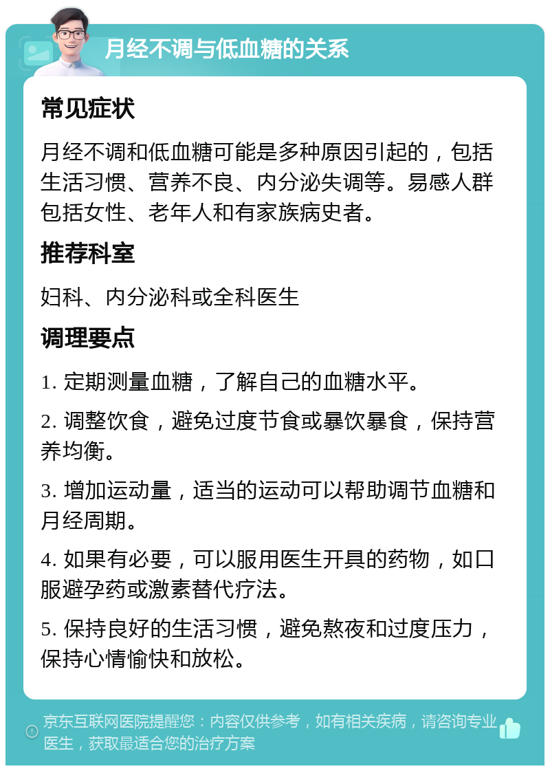 月经不调与低血糖的关系 常见症状 月经不调和低血糖可能是多种原因引起的，包括生活习惯、营养不良、内分泌失调等。易感人群包括女性、老年人和有家族病史者。 推荐科室 妇科、内分泌科或全科医生 调理要点 1. 定期测量血糖，了解自己的血糖水平。 2. 调整饮食，避免过度节食或暴饮暴食，保持营养均衡。 3. 增加运动量，适当的运动可以帮助调节血糖和月经周期。 4. 如果有必要，可以服用医生开具的药物，如口服避孕药或激素替代疗法。 5. 保持良好的生活习惯，避免熬夜和过度压力，保持心情愉快和放松。