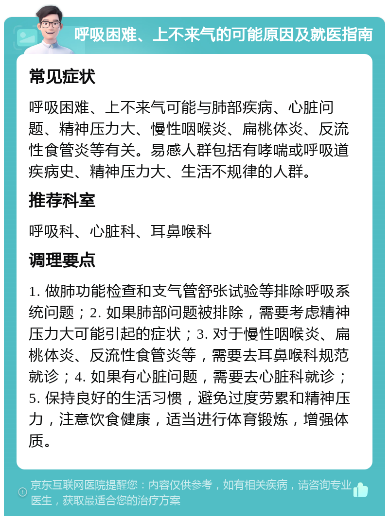 呼吸困难、上不来气的可能原因及就医指南 常见症状 呼吸困难、上不来气可能与肺部疾病、心脏问题、精神压力大、慢性咽喉炎、扁桃体炎、反流性食管炎等有关。易感人群包括有哮喘或呼吸道疾病史、精神压力大、生活不规律的人群。 推荐科室 呼吸科、心脏科、耳鼻喉科 调理要点 1. 做肺功能检查和支气管舒张试验等排除呼吸系统问题；2. 如果肺部问题被排除，需要考虑精神压力大可能引起的症状；3. 对于慢性咽喉炎、扁桃体炎、反流性食管炎等，需要去耳鼻喉科规范就诊；4. 如果有心脏问题，需要去心脏科就诊；5. 保持良好的生活习惯，避免过度劳累和精神压力，注意饮食健康，适当进行体育锻炼，增强体质。