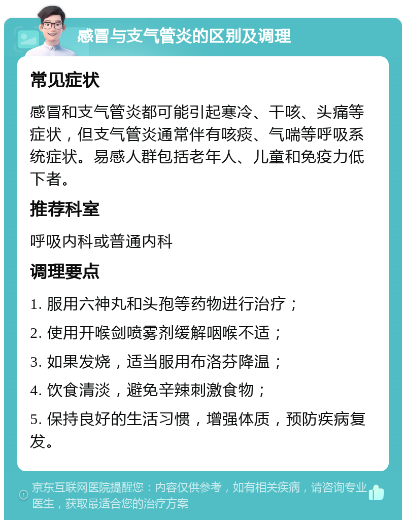 感冒与支气管炎的区别及调理 常见症状 感冒和支气管炎都可能引起寒冷、干咳、头痛等症状，但支气管炎通常伴有咳痰、气喘等呼吸系统症状。易感人群包括老年人、儿童和免疫力低下者。 推荐科室 呼吸内科或普通内科 调理要点 1. 服用六神丸和头孢等药物进行治疗； 2. 使用开喉剑喷雾剂缓解咽喉不适； 3. 如果发烧，适当服用布洛芬降温； 4. 饮食清淡，避免辛辣刺激食物； 5. 保持良好的生活习惯，增强体质，预防疾病复发。