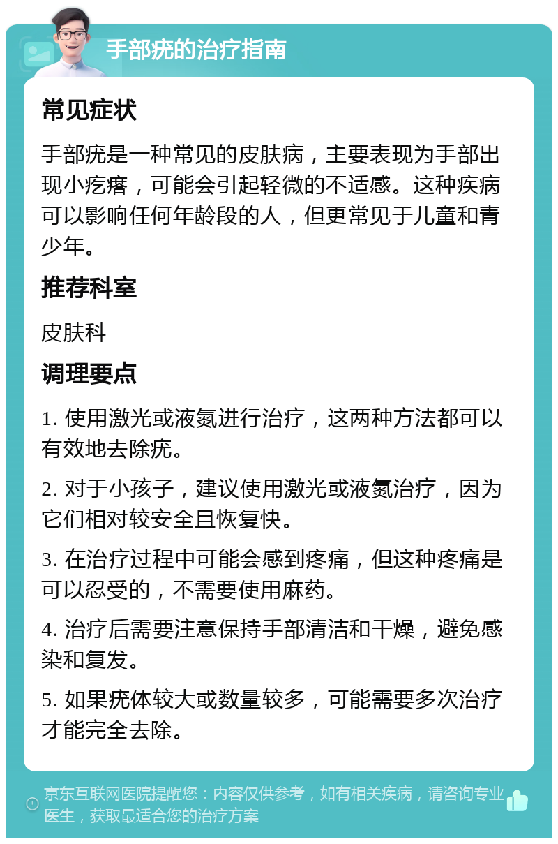 手部疣的治疗指南 常见症状 手部疣是一种常见的皮肤病，主要表现为手部出现小疙瘩，可能会引起轻微的不适感。这种疾病可以影响任何年龄段的人，但更常见于儿童和青少年。 推荐科室 皮肤科 调理要点 1. 使用激光或液氮进行治疗，这两种方法都可以有效地去除疣。 2. 对于小孩子，建议使用激光或液氮治疗，因为它们相对较安全且恢复快。 3. 在治疗过程中可能会感到疼痛，但这种疼痛是可以忍受的，不需要使用麻药。 4. 治疗后需要注意保持手部清洁和干燥，避免感染和复发。 5. 如果疣体较大或数量较多，可能需要多次治疗才能完全去除。