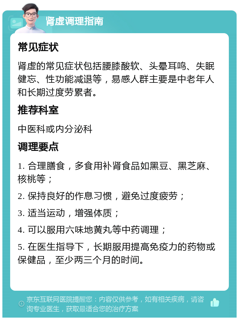 肾虚调理指南 常见症状 肾虚的常见症状包括腰膝酸软、头晕耳鸣、失眠健忘、性功能减退等，易感人群主要是中老年人和长期过度劳累者。 推荐科室 中医科或内分泌科 调理要点 1. 合理膳食，多食用补肾食品如黑豆、黑芝麻、核桃等； 2. 保持良好的作息习惯，避免过度疲劳； 3. 适当运动，增强体质； 4. 可以服用六味地黄丸等中药调理； 5. 在医生指导下，长期服用提高免疫力的药物或保健品，至少两三个月的时间。