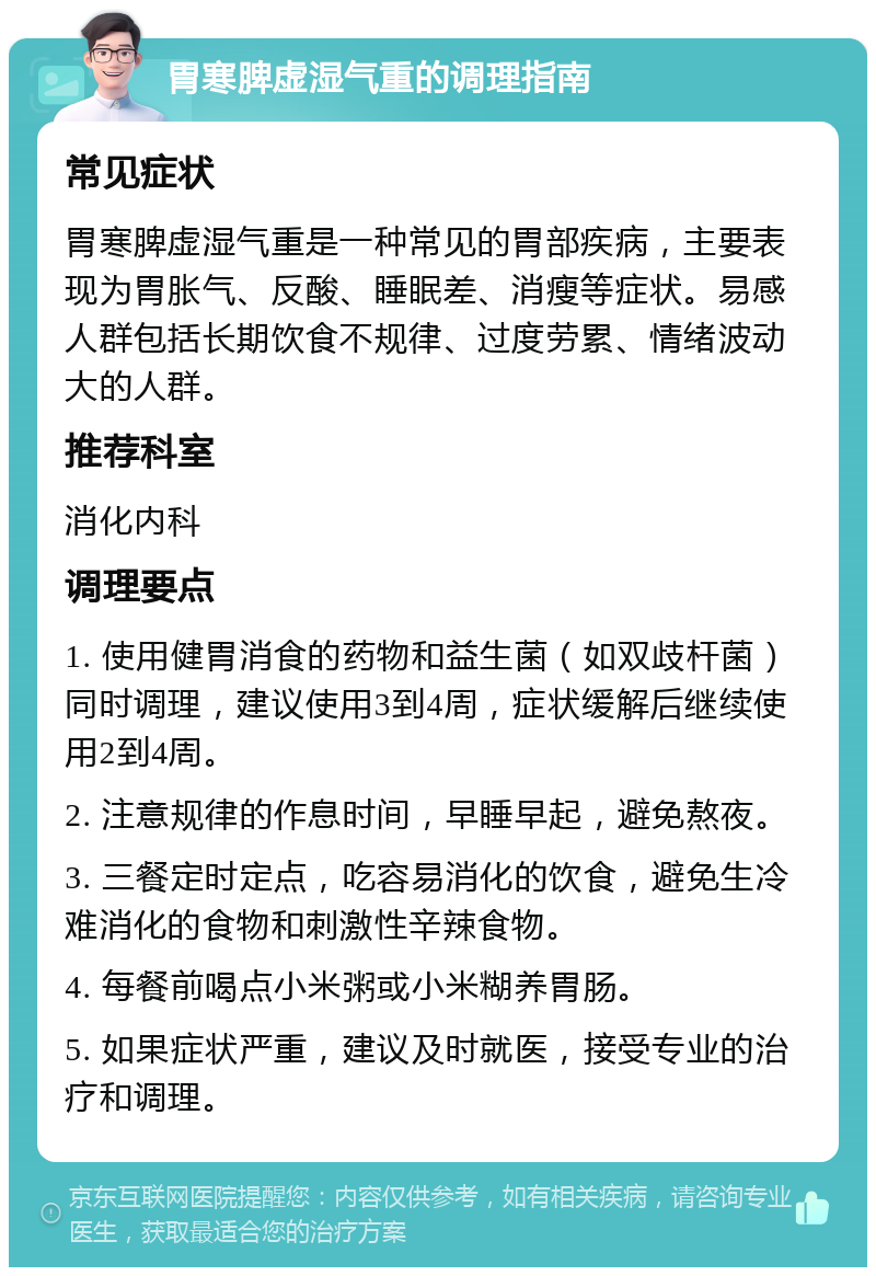 胃寒脾虚湿气重的调理指南 常见症状 胃寒脾虚湿气重是一种常见的胃部疾病，主要表现为胃胀气、反酸、睡眠差、消瘦等症状。易感人群包括长期饮食不规律、过度劳累、情绪波动大的人群。 推荐科室 消化内科 调理要点 1. 使用健胃消食的药物和益生菌（如双歧杆菌）同时调理，建议使用3到4周，症状缓解后继续使用2到4周。 2. 注意规律的作息时间，早睡早起，避免熬夜。 3. 三餐定时定点，吃容易消化的饮食，避免生冷难消化的食物和刺激性辛辣食物。 4. 每餐前喝点小米粥或小米糊养胃肠。 5. 如果症状严重，建议及时就医，接受专业的治疗和调理。