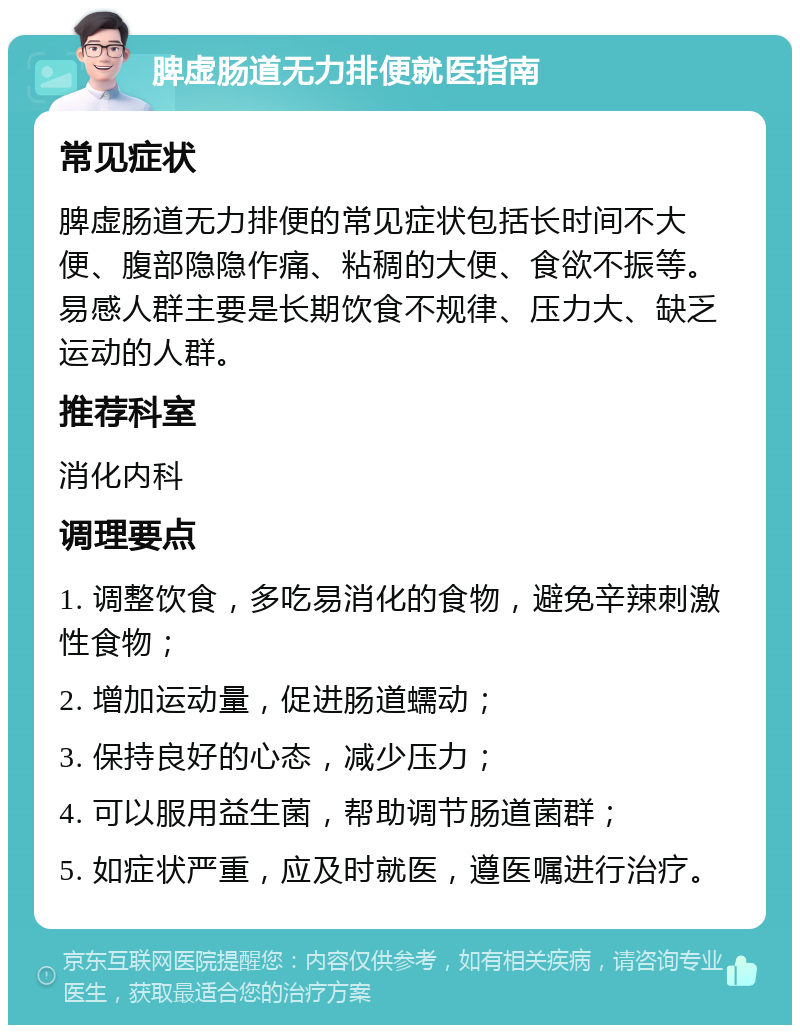 脾虚肠道无力排便就医指南 常见症状 脾虚肠道无力排便的常见症状包括长时间不大便、腹部隐隐作痛、粘稠的大便、食欲不振等。易感人群主要是长期饮食不规律、压力大、缺乏运动的人群。 推荐科室 消化内科 调理要点 1. 调整饮食，多吃易消化的食物，避免辛辣刺激性食物； 2. 增加运动量，促进肠道蠕动； 3. 保持良好的心态，减少压力； 4. 可以服用益生菌，帮助调节肠道菌群； 5. 如症状严重，应及时就医，遵医嘱进行治疗。