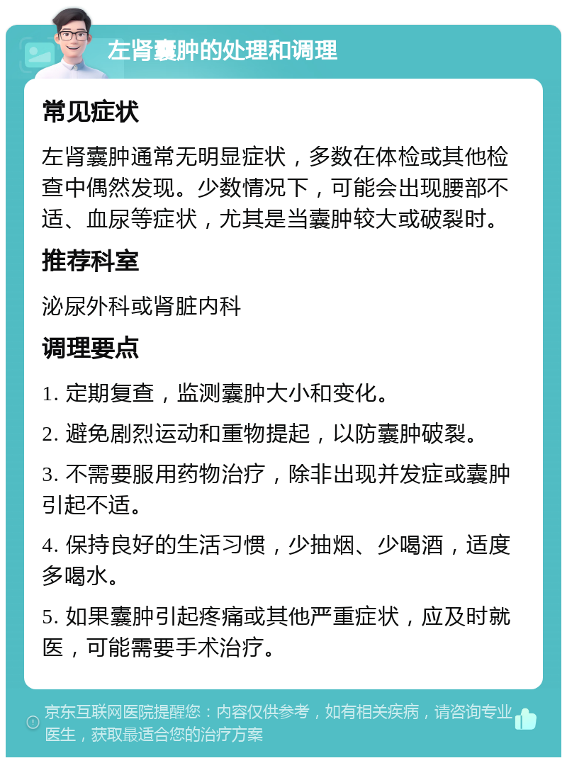 左肾囊肿的处理和调理 常见症状 左肾囊肿通常无明显症状，多数在体检或其他检查中偶然发现。少数情况下，可能会出现腰部不适、血尿等症状，尤其是当囊肿较大或破裂时。 推荐科室 泌尿外科或肾脏内科 调理要点 1. 定期复查，监测囊肿大小和变化。 2. 避免剧烈运动和重物提起，以防囊肿破裂。 3. 不需要服用药物治疗，除非出现并发症或囊肿引起不适。 4. 保持良好的生活习惯，少抽烟、少喝酒，适度多喝水。 5. 如果囊肿引起疼痛或其他严重症状，应及时就医，可能需要手术治疗。