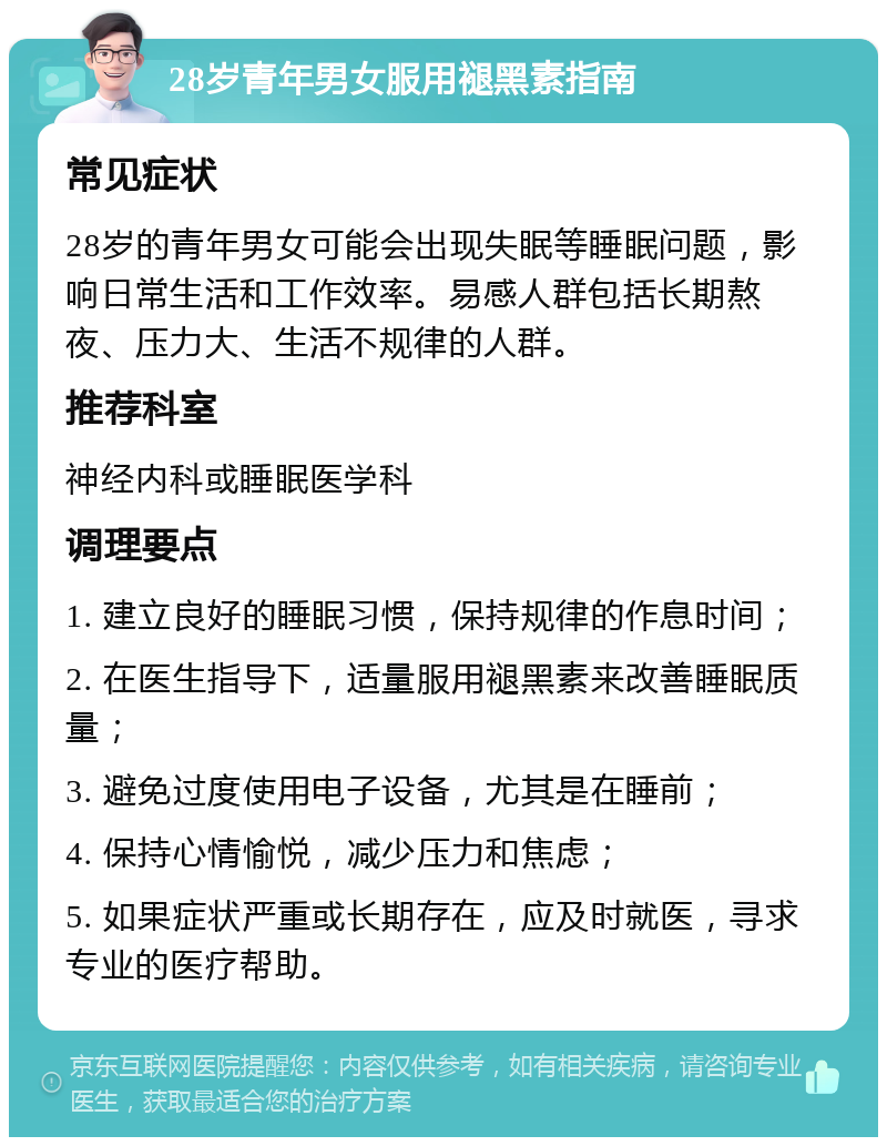 28岁青年男女服用褪黑素指南 常见症状 28岁的青年男女可能会出现失眠等睡眠问题，影响日常生活和工作效率。易感人群包括长期熬夜、压力大、生活不规律的人群。 推荐科室 神经内科或睡眠医学科 调理要点 1. 建立良好的睡眠习惯，保持规律的作息时间； 2. 在医生指导下，适量服用褪黑素来改善睡眠质量； 3. 避免过度使用电子设备，尤其是在睡前； 4. 保持心情愉悦，减少压力和焦虑； 5. 如果症状严重或长期存在，应及时就医，寻求专业的医疗帮助。