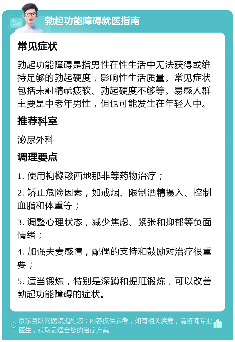 勃起功能障碍就医指南 常见症状 勃起功能障碍是指男性在性生活中无法获得或维持足够的勃起硬度，影响性生活质量。常见症状包括未射精就疲软、勃起硬度不够等。易感人群主要是中老年男性，但也可能发生在年轻人中。 推荐科室 泌尿外科 调理要点 1. 使用枸橼酸西地那非等药物治疗； 2. 矫正危险因素，如戒烟、限制酒精摄入、控制血脂和体重等； 3. 调整心理状态，减少焦虑、紧张和抑郁等负面情绪； 4. 加强夫妻感情，配偶的支持和鼓励对治疗很重要； 5. 适当锻炼，特别是深蹲和提肛锻炼，可以改善勃起功能障碍的症状。