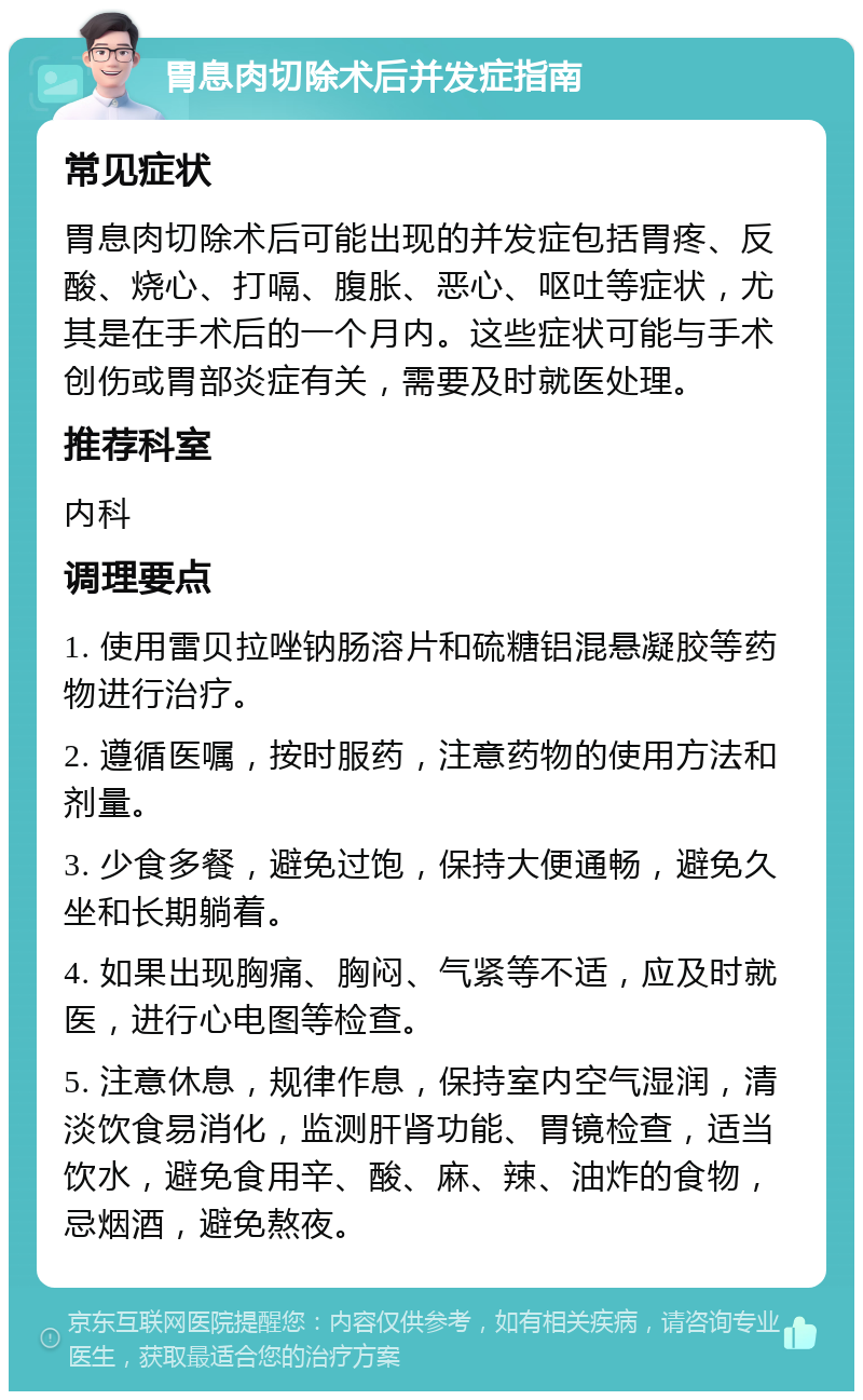 胃息肉切除术后并发症指南 常见症状 胃息肉切除术后可能出现的并发症包括胃疼、反酸、烧心、打嗝、腹胀、恶心、呕吐等症状，尤其是在手术后的一个月内。这些症状可能与手术创伤或胃部炎症有关，需要及时就医处理。 推荐科室 内科 调理要点 1. 使用雷贝拉唑钠肠溶片和硫糖铝混悬凝胶等药物进行治疗。 2. 遵循医嘱，按时服药，注意药物的使用方法和剂量。 3. 少食多餐，避免过饱，保持大便通畅，避免久坐和长期躺着。 4. 如果出现胸痛、胸闷、气紧等不适，应及时就医，进行心电图等检查。 5. 注意休息，规律作息，保持室内空气湿润，清淡饮食易消化，监测肝肾功能、胃镜检查，适当饮水，避免食用辛、酸、麻、辣、油炸的食物，忌烟酒，避免熬夜。