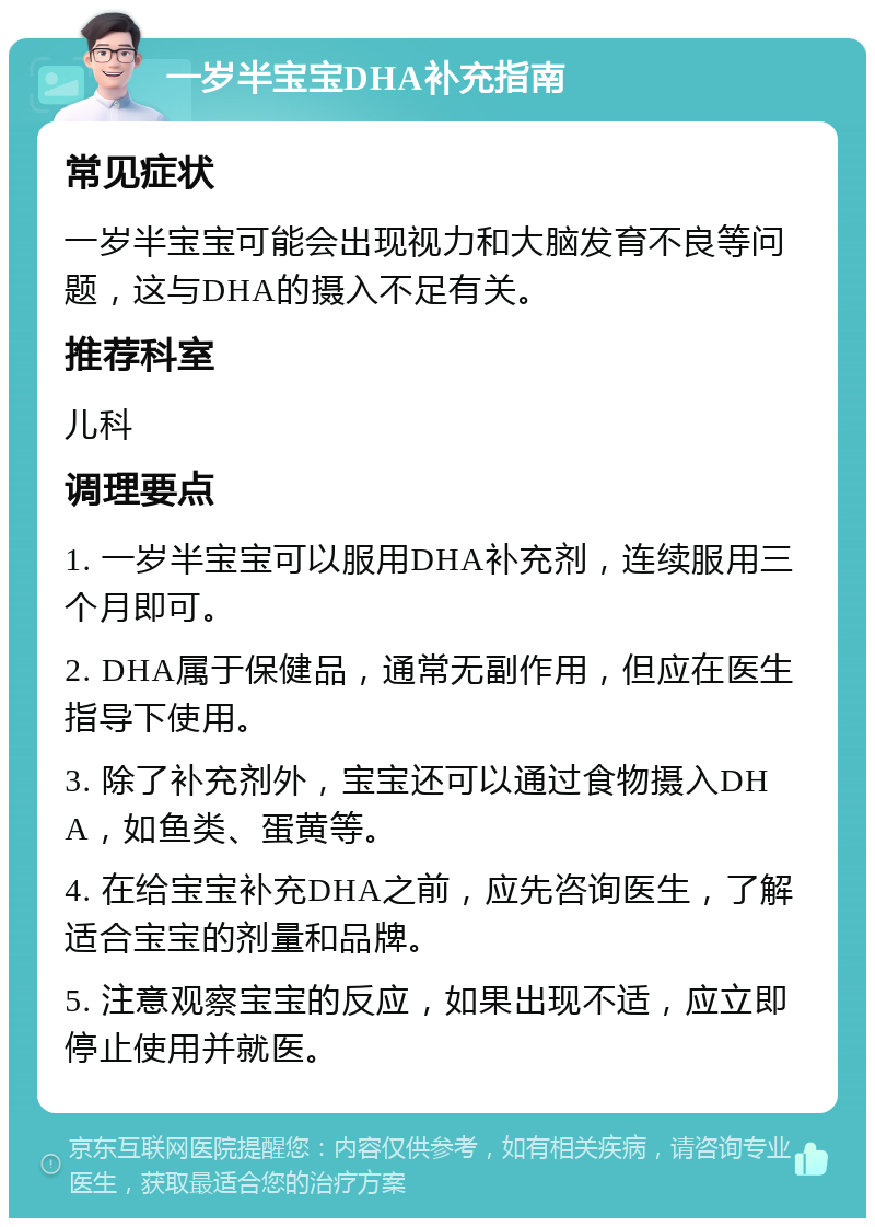 一岁半宝宝DHA补充指南 常见症状 一岁半宝宝可能会出现视力和大脑发育不良等问题，这与DHA的摄入不足有关。 推荐科室 儿科 调理要点 1. 一岁半宝宝可以服用DHA补充剂，连续服用三个月即可。 2. DHA属于保健品，通常无副作用，但应在医生指导下使用。 3. 除了补充剂外，宝宝还可以通过食物摄入DHA，如鱼类、蛋黄等。 4. 在给宝宝补充DHA之前，应先咨询医生，了解适合宝宝的剂量和品牌。 5. 注意观察宝宝的反应，如果出现不适，应立即停止使用并就医。