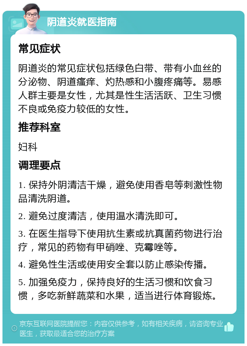 阴道炎就医指南 常见症状 阴道炎的常见症状包括绿色白带、带有小血丝的分泌物、阴道瘙痒、灼热感和小腹疼痛等。易感人群主要是女性，尤其是性生活活跃、卫生习惯不良或免疫力较低的女性。 推荐科室 妇科 调理要点 1. 保持外阴清洁干燥，避免使用香皂等刺激性物品清洗阴道。 2. 避免过度清洁，使用温水清洗即可。 3. 在医生指导下使用抗生素或抗真菌药物进行治疗，常见的药物有甲硝唑、克霉唑等。 4. 避免性生活或使用安全套以防止感染传播。 5. 加强免疫力，保持良好的生活习惯和饮食习惯，多吃新鲜蔬菜和水果，适当进行体育锻炼。