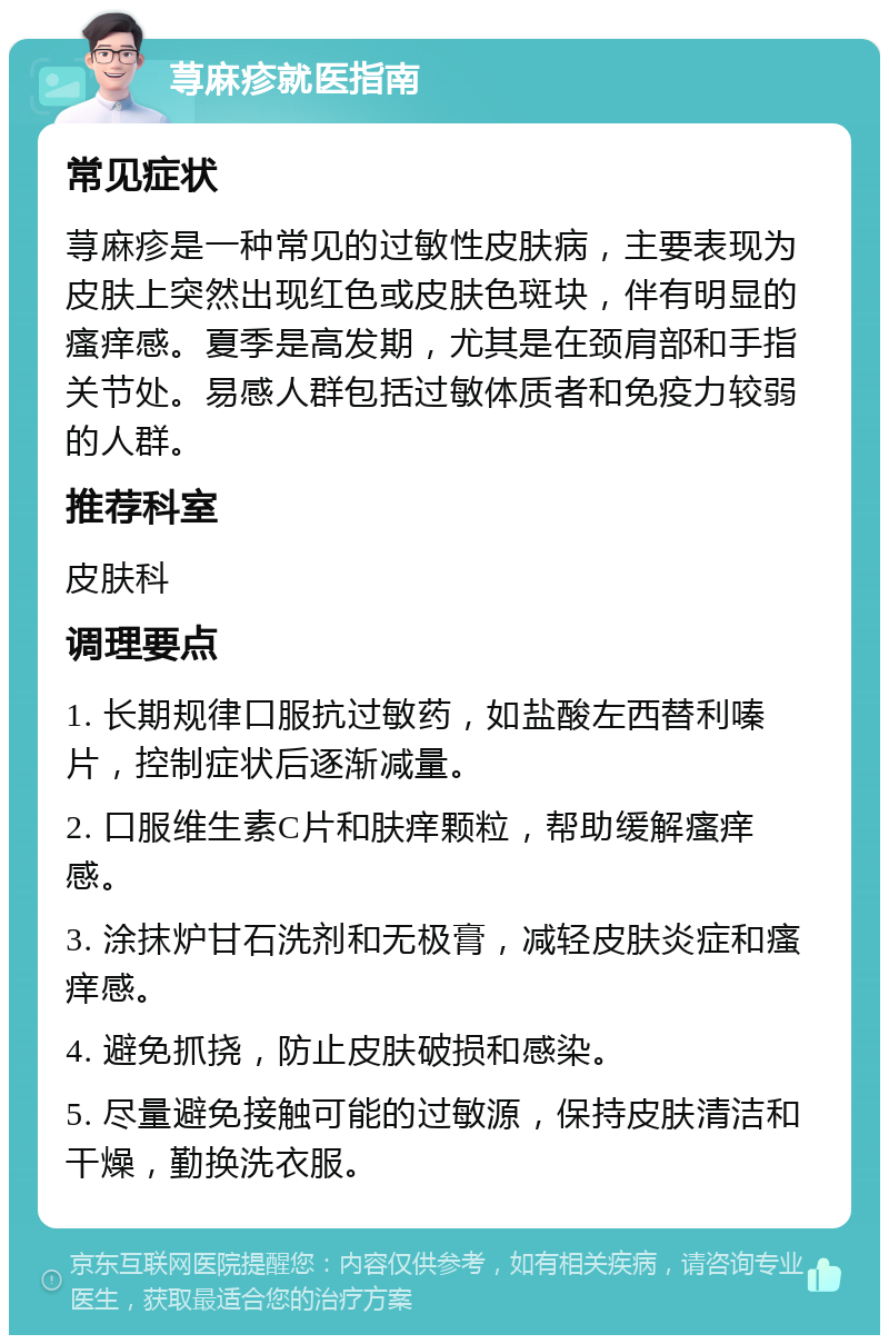 荨麻疹就医指南 常见症状 荨麻疹是一种常见的过敏性皮肤病，主要表现为皮肤上突然出现红色或皮肤色斑块，伴有明显的瘙痒感。夏季是高发期，尤其是在颈肩部和手指关节处。易感人群包括过敏体质者和免疫力较弱的人群。 推荐科室 皮肤科 调理要点 1. 长期规律口服抗过敏药，如盐酸左西替利嗪片，控制症状后逐渐减量。 2. 口服维生素C片和肤痒颗粒，帮助缓解瘙痒感。 3. 涂抹炉甘石洗剂和无极膏，减轻皮肤炎症和瘙痒感。 4. 避免抓挠，防止皮肤破损和感染。 5. 尽量避免接触可能的过敏源，保持皮肤清洁和干燥，勤换洗衣服。