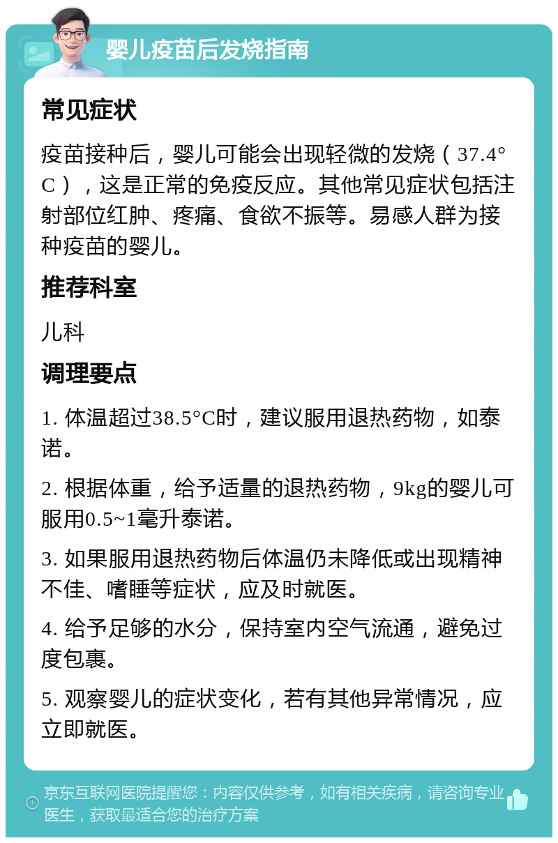 婴儿疫苗后发烧指南 常见症状 疫苗接种后，婴儿可能会出现轻微的发烧（37.4°C），这是正常的免疫反应。其他常见症状包括注射部位红肿、疼痛、食欲不振等。易感人群为接种疫苗的婴儿。 推荐科室 儿科 调理要点 1. 体温超过38.5°C时，建议服用退热药物，如泰诺。 2. 根据体重，给予适量的退热药物，9kg的婴儿可服用0.5~1毫升泰诺。 3. 如果服用退热药物后体温仍未降低或出现精神不佳、嗜睡等症状，应及时就医。 4. 给予足够的水分，保持室内空气流通，避免过度包裹。 5. 观察婴儿的症状变化，若有其他异常情况，应立即就医。