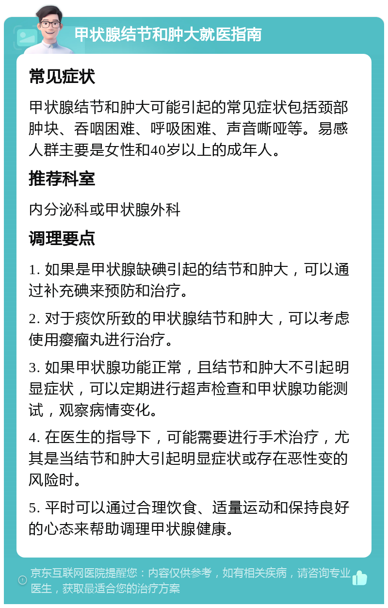 甲状腺结节和肿大就医指南 常见症状 甲状腺结节和肿大可能引起的常见症状包括颈部肿块、吞咽困难、呼吸困难、声音嘶哑等。易感人群主要是女性和40岁以上的成年人。 推荐科室 内分泌科或甲状腺外科 调理要点 1. 如果是甲状腺缺碘引起的结节和肿大，可以通过补充碘来预防和治疗。 2. 对于痰饮所致的甲状腺结节和肿大，可以考虑使用瘿瘤丸进行治疗。 3. 如果甲状腺功能正常，且结节和肿大不引起明显症状，可以定期进行超声检查和甲状腺功能测试，观察病情变化。 4. 在医生的指导下，可能需要进行手术治疗，尤其是当结节和肿大引起明显症状或存在恶性变的风险时。 5. 平时可以通过合理饮食、适量运动和保持良好的心态来帮助调理甲状腺健康。