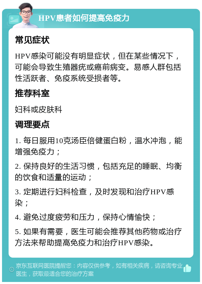 HPV患者如何提高免疫力 常见症状 HPV感染可能没有明显症状，但在某些情况下，可能会导致生殖器疣或癌前病变。易感人群包括性活跃者、免疫系统受损者等。 推荐科室 妇科或皮肤科 调理要点 1. 每日服用10克汤臣倍健蛋白粉，温水冲泡，能增强免疫力； 2. 保持良好的生活习惯，包括充足的睡眠、均衡的饮食和适量的运动； 3. 定期进行妇科检查，及时发现和治疗HPV感染； 4. 避免过度疲劳和压力，保持心情愉快； 5. 如果有需要，医生可能会推荐其他药物或治疗方法来帮助提高免疫力和治疗HPV感染。