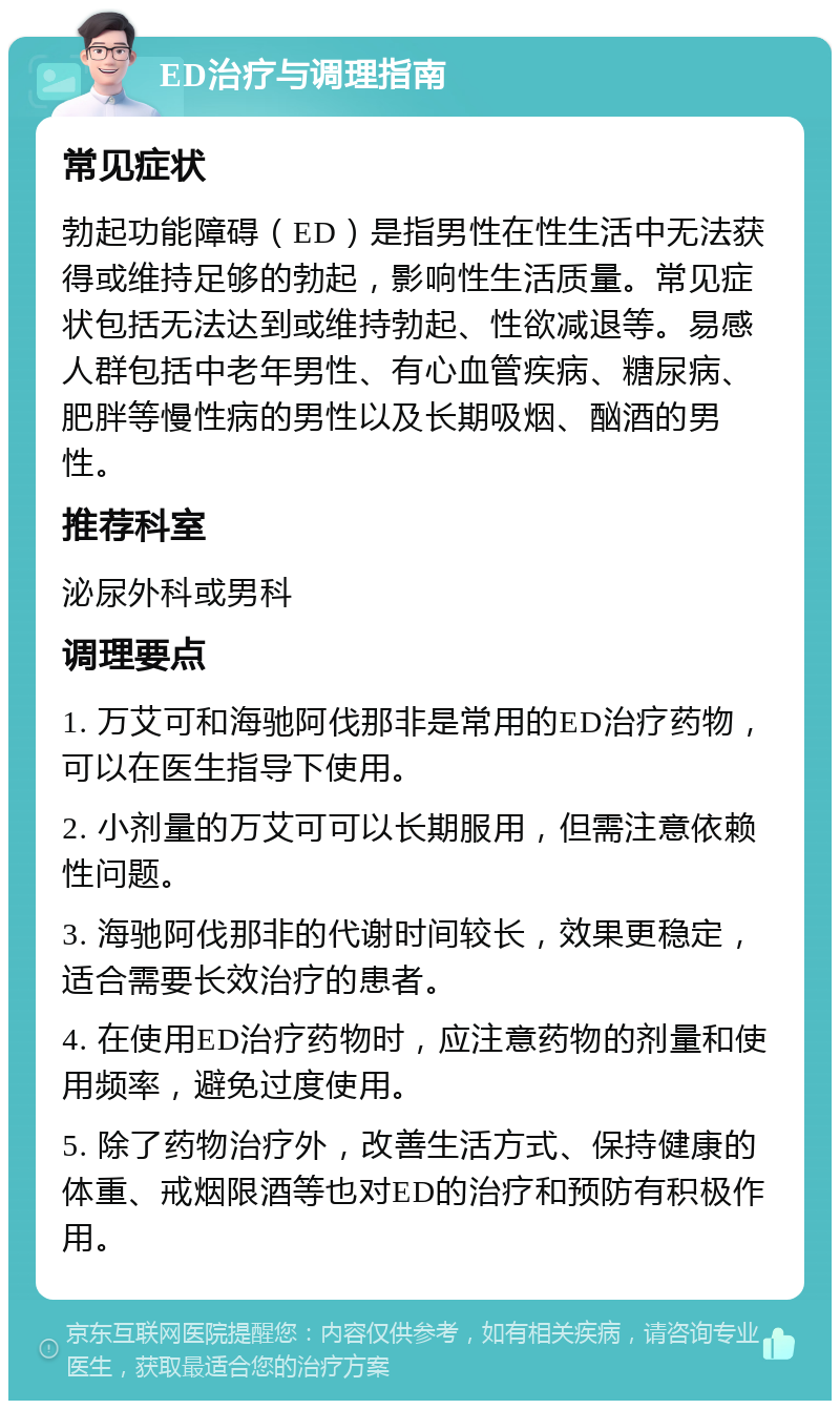 ED治疗与调理指南 常见症状 勃起功能障碍（ED）是指男性在性生活中无法获得或维持足够的勃起，影响性生活质量。常见症状包括无法达到或维持勃起、性欲减退等。易感人群包括中老年男性、有心血管疾病、糖尿病、肥胖等慢性病的男性以及长期吸烟、酗酒的男性。 推荐科室 泌尿外科或男科 调理要点 1. 万艾可和海驰阿伐那非是常用的ED治疗药物，可以在医生指导下使用。 2. 小剂量的万艾可可以长期服用，但需注意依赖性问题。 3. 海驰阿伐那非的代谢时间较长，效果更稳定，适合需要长效治疗的患者。 4. 在使用ED治疗药物时，应注意药物的剂量和使用频率，避免过度使用。 5. 除了药物治疗外，改善生活方式、保持健康的体重、戒烟限酒等也对ED的治疗和预防有积极作用。