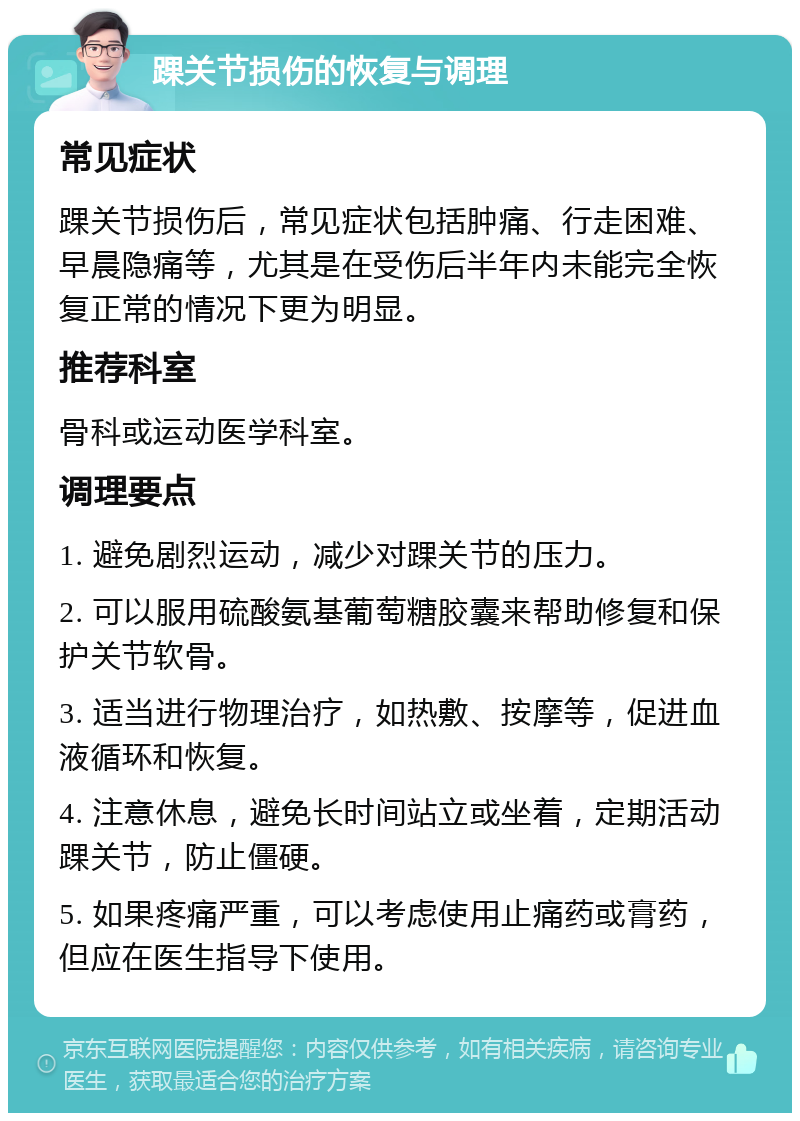 踝关节损伤的恢复与调理 常见症状 踝关节损伤后，常见症状包括肿痛、行走困难、早晨隐痛等，尤其是在受伤后半年内未能完全恢复正常的情况下更为明显。 推荐科室 骨科或运动医学科室。 调理要点 1. 避免剧烈运动，减少对踝关节的压力。 2. 可以服用硫酸氨基葡萄糖胶囊来帮助修复和保护关节软骨。 3. 适当进行物理治疗，如热敷、按摩等，促进血液循环和恢复。 4. 注意休息，避免长时间站立或坐着，定期活动踝关节，防止僵硬。 5. 如果疼痛严重，可以考虑使用止痛药或膏药，但应在医生指导下使用。