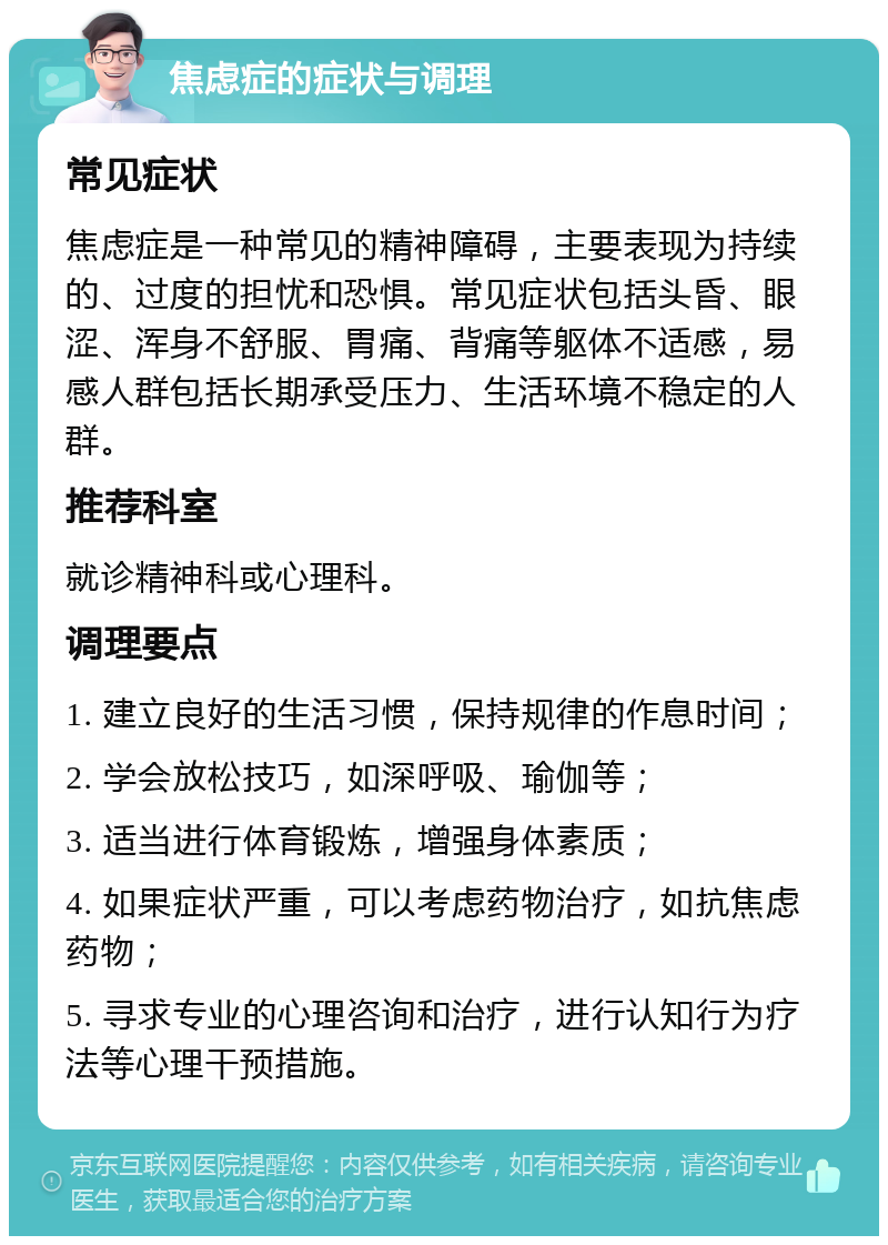 焦虑症的症状与调理 常见症状 焦虑症是一种常见的精神障碍，主要表现为持续的、过度的担忧和恐惧。常见症状包括头昏、眼涩、浑身不舒服、胃痛、背痛等躯体不适感，易感人群包括长期承受压力、生活环境不稳定的人群。 推荐科室 就诊精神科或心理科。 调理要点 1. 建立良好的生活习惯，保持规律的作息时间； 2. 学会放松技巧，如深呼吸、瑜伽等； 3. 适当进行体育锻炼，增强身体素质； 4. 如果症状严重，可以考虑药物治疗，如抗焦虑药物； 5. 寻求专业的心理咨询和治疗，进行认知行为疗法等心理干预措施。