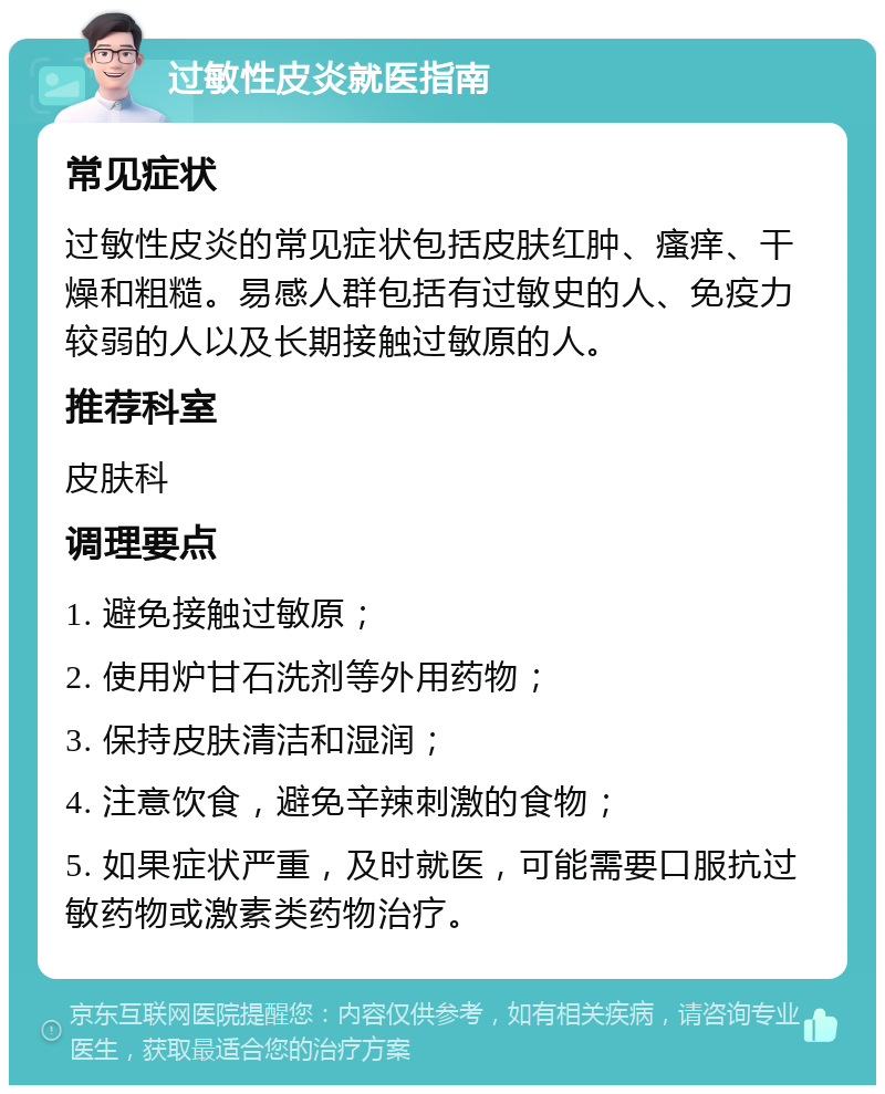 过敏性皮炎就医指南 常见症状 过敏性皮炎的常见症状包括皮肤红肿、瘙痒、干燥和粗糙。易感人群包括有过敏史的人、免疫力较弱的人以及长期接触过敏原的人。 推荐科室 皮肤科 调理要点 1. 避免接触过敏原； 2. 使用炉甘石洗剂等外用药物； 3. 保持皮肤清洁和湿润； 4. 注意饮食，避免辛辣刺激的食物； 5. 如果症状严重，及时就医，可能需要口服抗过敏药物或激素类药物治疗。