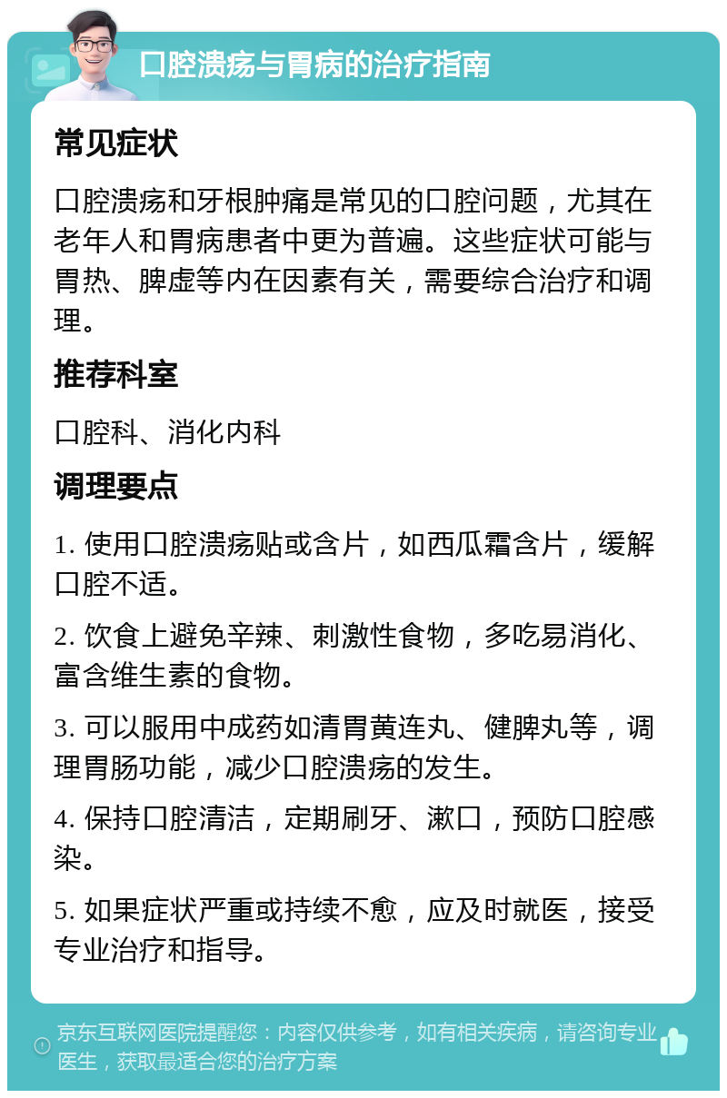 口腔溃疡与胃病的治疗指南 常见症状 口腔溃疡和牙根肿痛是常见的口腔问题，尤其在老年人和胃病患者中更为普遍。这些症状可能与胃热、脾虚等内在因素有关，需要综合治疗和调理。 推荐科室 口腔科、消化内科 调理要点 1. 使用口腔溃疡贴或含片，如西瓜霜含片，缓解口腔不适。 2. 饮食上避免辛辣、刺激性食物，多吃易消化、富含维生素的食物。 3. 可以服用中成药如清胃黄连丸、健脾丸等，调理胃肠功能，减少口腔溃疡的发生。 4. 保持口腔清洁，定期刷牙、漱口，预防口腔感染。 5. 如果症状严重或持续不愈，应及时就医，接受专业治疗和指导。