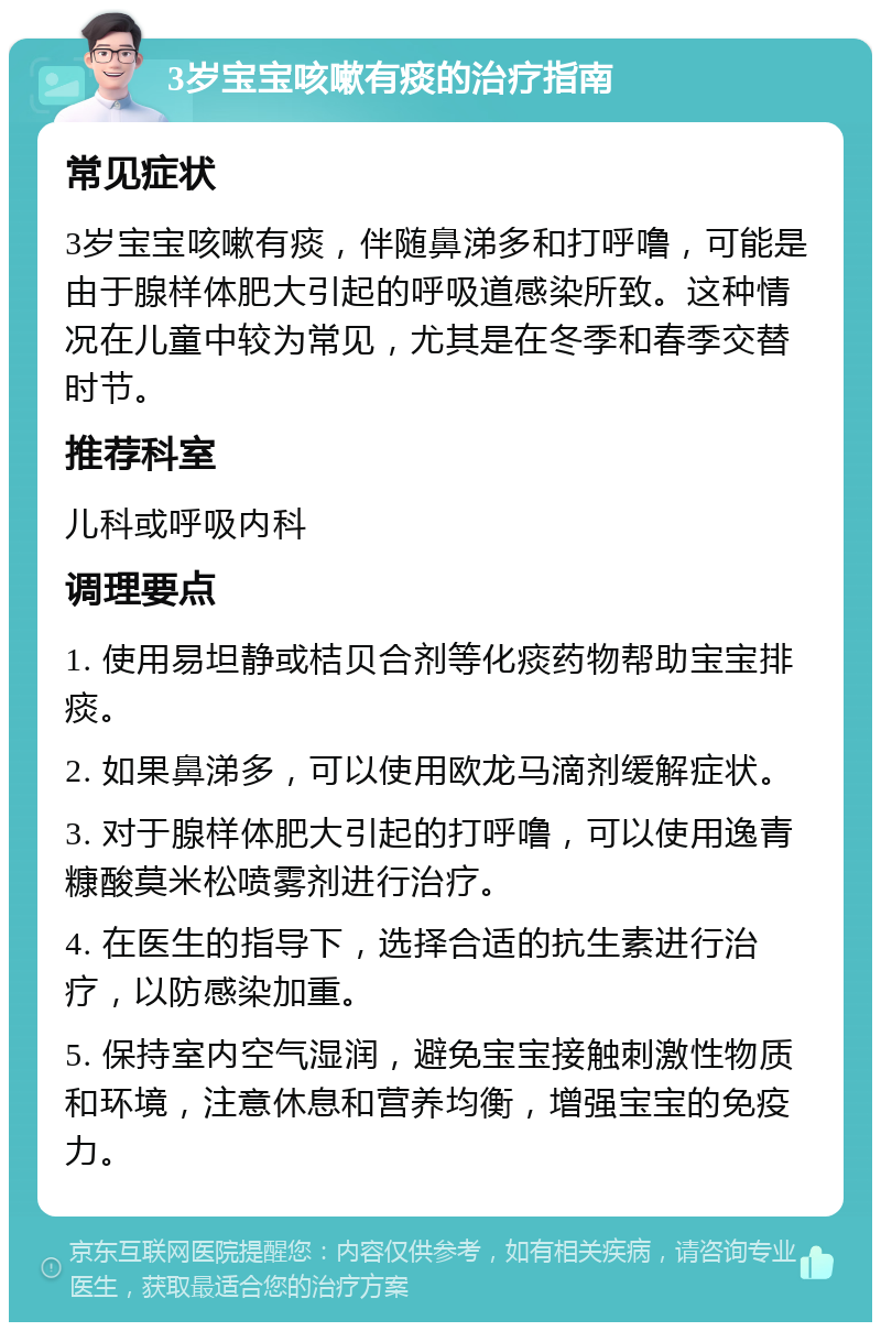 3岁宝宝咳嗽有痰的治疗指南 常见症状 3岁宝宝咳嗽有痰，伴随鼻涕多和打呼噜，可能是由于腺样体肥大引起的呼吸道感染所致。这种情况在儿童中较为常见，尤其是在冬季和春季交替时节。 推荐科室 儿科或呼吸内科 调理要点 1. 使用易坦静或桔贝合剂等化痰药物帮助宝宝排痰。 2. 如果鼻涕多，可以使用欧龙马滴剂缓解症状。 3. 对于腺样体肥大引起的打呼噜，可以使用逸青糠酸莫米松喷雾剂进行治疗。 4. 在医生的指导下，选择合适的抗生素进行治疗，以防感染加重。 5. 保持室内空气湿润，避免宝宝接触刺激性物质和环境，注意休息和营养均衡，增强宝宝的免疫力。