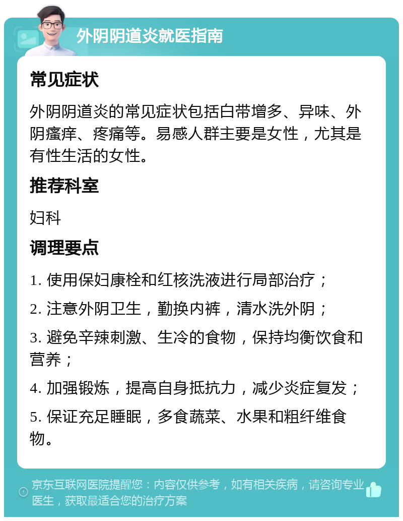 外阴阴道炎就医指南 常见症状 外阴阴道炎的常见症状包括白带增多、异味、外阴瘙痒、疼痛等。易感人群主要是女性，尤其是有性生活的女性。 推荐科室 妇科 调理要点 1. 使用保妇康栓和红核洗液进行局部治疗； 2. 注意外阴卫生，勤换内裤，清水洗外阴； 3. 避免辛辣刺激、生冷的食物，保持均衡饮食和营养； 4. 加强锻炼，提高自身抵抗力，减少炎症复发； 5. 保证充足睡眠，多食蔬菜、水果和粗纤维食物。