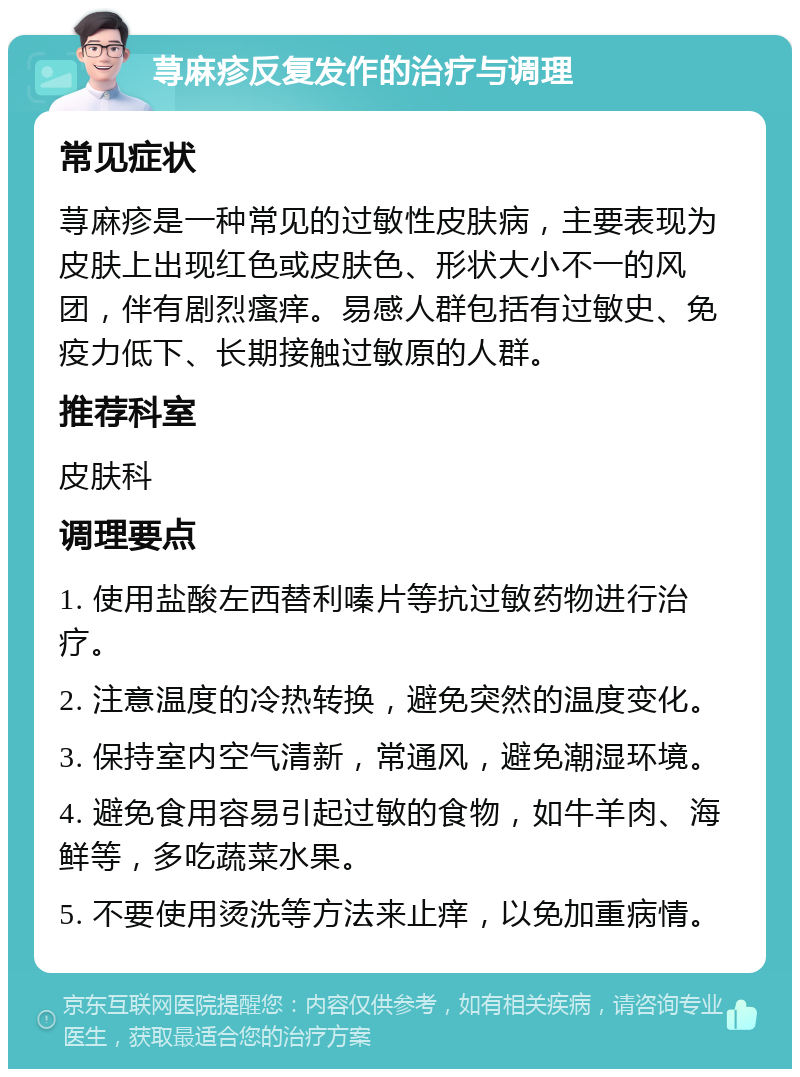 荨麻疹反复发作的治疗与调理 常见症状 荨麻疹是一种常见的过敏性皮肤病，主要表现为皮肤上出现红色或皮肤色、形状大小不一的风团，伴有剧烈瘙痒。易感人群包括有过敏史、免疫力低下、长期接触过敏原的人群。 推荐科室 皮肤科 调理要点 1. 使用盐酸左西替利嗪片等抗过敏药物进行治疗。 2. 注意温度的冷热转换，避免突然的温度变化。 3. 保持室内空气清新，常通风，避免潮湿环境。 4. 避免食用容易引起过敏的食物，如牛羊肉、海鲜等，多吃蔬菜水果。 5. 不要使用烫洗等方法来止痒，以免加重病情。